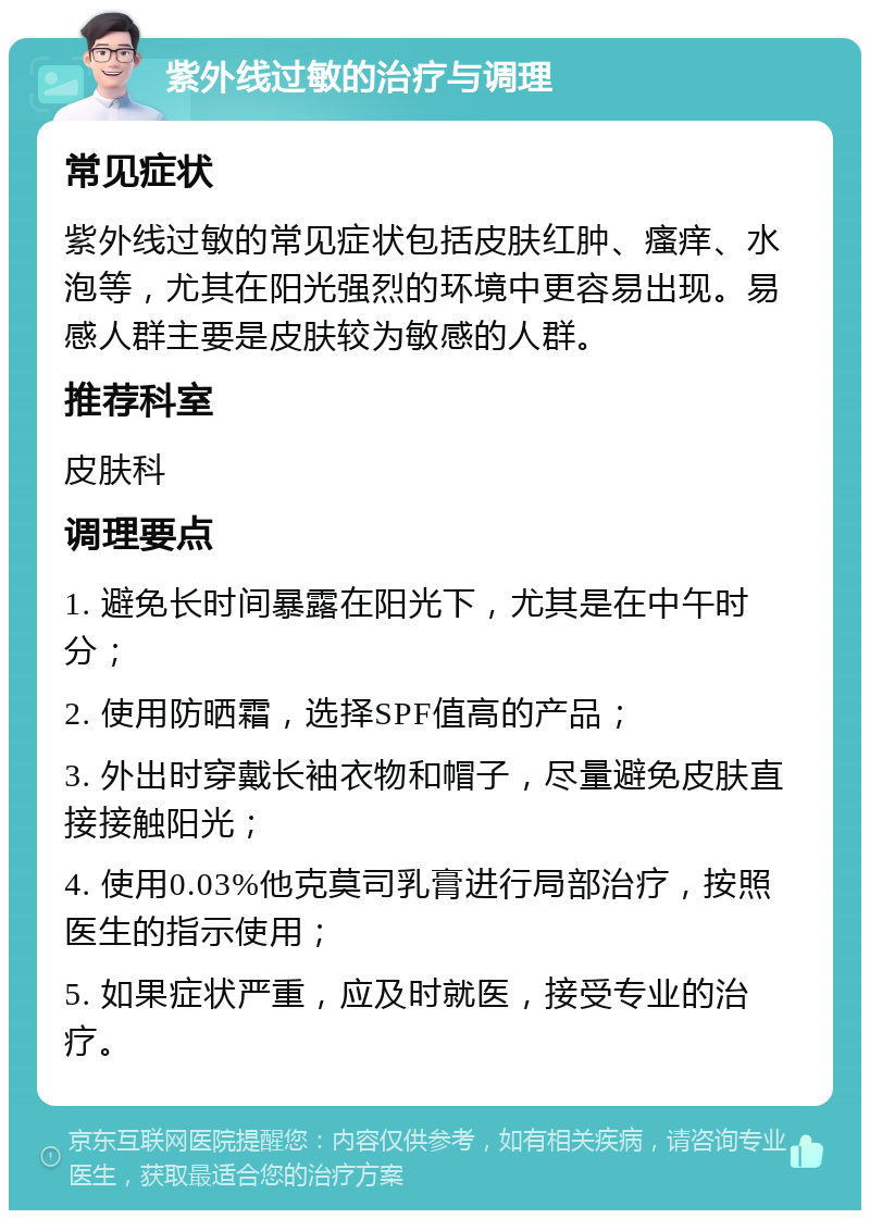 紫外线过敏的治疗与调理 常见症状 紫外线过敏的常见症状包括皮肤红肿、瘙痒、水泡等，尤其在阳光强烈的环境中更容易出现。易感人群主要是皮肤较为敏感的人群。 推荐科室 皮肤科 调理要点 1. 避免长时间暴露在阳光下，尤其是在中午时分； 2. 使用防晒霜，选择SPF值高的产品； 3. 外出时穿戴长袖衣物和帽子，尽量避免皮肤直接接触阳光； 4. 使用0.03%他克莫司乳膏进行局部治疗，按照医生的指示使用； 5. 如果症状严重，应及时就医，接受专业的治疗。