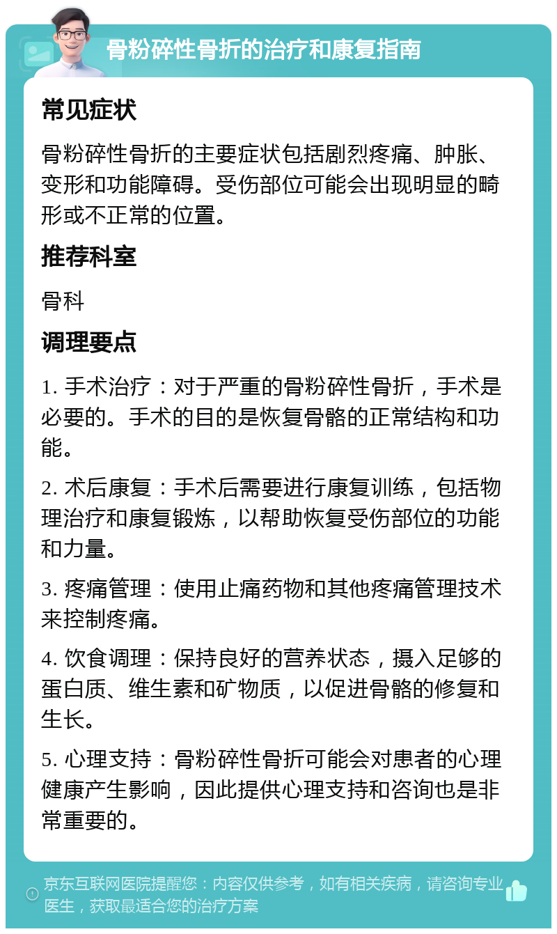 骨粉碎性骨折的治疗和康复指南 常见症状 骨粉碎性骨折的主要症状包括剧烈疼痛、肿胀、变形和功能障碍。受伤部位可能会出现明显的畸形或不正常的位置。 推荐科室 骨科 调理要点 1. 手术治疗：对于严重的骨粉碎性骨折，手术是必要的。手术的目的是恢复骨骼的正常结构和功能。 2. 术后康复：手术后需要进行康复训练，包括物理治疗和康复锻炼，以帮助恢复受伤部位的功能和力量。 3. 疼痛管理：使用止痛药物和其他疼痛管理技术来控制疼痛。 4. 饮食调理：保持良好的营养状态，摄入足够的蛋白质、维生素和矿物质，以促进骨骼的修复和生长。 5. 心理支持：骨粉碎性骨折可能会对患者的心理健康产生影响，因此提供心理支持和咨询也是非常重要的。