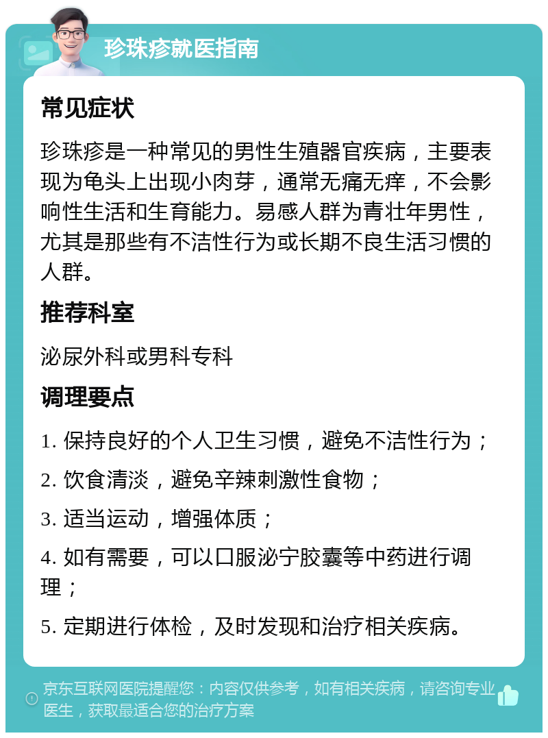 珍珠疹就医指南 常见症状 珍珠疹是一种常见的男性生殖器官疾病，主要表现为龟头上出现小肉芽，通常无痛无痒，不会影响性生活和生育能力。易感人群为青壮年男性，尤其是那些有不洁性行为或长期不良生活习惯的人群。 推荐科室 泌尿外科或男科专科 调理要点 1. 保持良好的个人卫生习惯，避免不洁性行为； 2. 饮食清淡，避免辛辣刺激性食物； 3. 适当运动，增强体质； 4. 如有需要，可以口服泌宁胶囊等中药进行调理； 5. 定期进行体检，及时发现和治疗相关疾病。