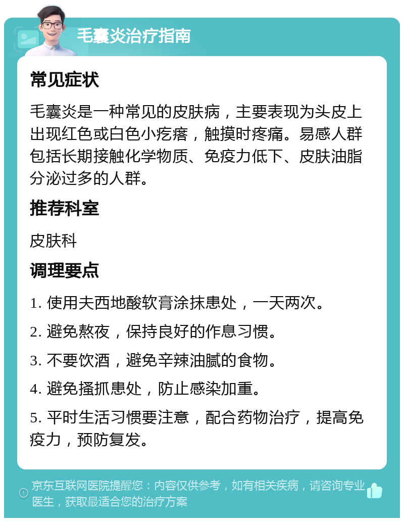 毛囊炎治疗指南 常见症状 毛囊炎是一种常见的皮肤病，主要表现为头皮上出现红色或白色小疙瘩，触摸时疼痛。易感人群包括长期接触化学物质、免疫力低下、皮肤油脂分泌过多的人群。 推荐科室 皮肤科 调理要点 1. 使用夫西地酸软膏涂抹患处，一天两次。 2. 避免熬夜，保持良好的作息习惯。 3. 不要饮酒，避免辛辣油腻的食物。 4. 避免搔抓患处，防止感染加重。 5. 平时生活习惯要注意，配合药物治疗，提高免疫力，预防复发。