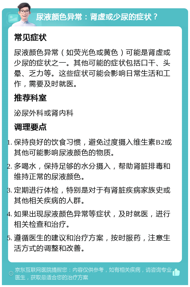 尿液颜色异常：肾虚或少尿的症状？ 常见症状 尿液颜色异常（如荧光色或黄色）可能是肾虚或少尿的症状之一。其他可能的症状包括口干、头晕、乏力等。这些症状可能会影响日常生活和工作，需要及时就医。 推荐科室 泌尿外科或肾内科 调理要点 保持良好的饮食习惯，避免过度摄入维生素B2或其他可能影响尿液颜色的物质。 多喝水，保持足够的水分摄入，帮助肾脏排毒和维持正常的尿液颜色。 定期进行体检，特别是对于有肾脏疾病家族史或其他相关疾病的人群。 如果出现尿液颜色异常等症状，及时就医，进行相关检查和治疗。 遵循医生的建议和治疗方案，按时服药，注意生活方式的调整和改善。