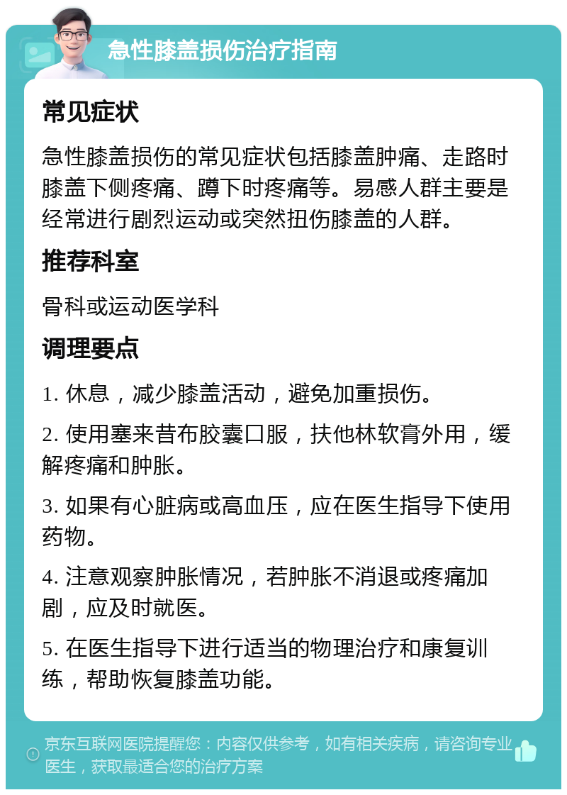 急性膝盖损伤治疗指南 常见症状 急性膝盖损伤的常见症状包括膝盖肿痛、走路时膝盖下侧疼痛、蹲下时疼痛等。易感人群主要是经常进行剧烈运动或突然扭伤膝盖的人群。 推荐科室 骨科或运动医学科 调理要点 1. 休息，减少膝盖活动，避免加重损伤。 2. 使用塞来昔布胶囊口服，扶他林软膏外用，缓解疼痛和肿胀。 3. 如果有心脏病或高血压，应在医生指导下使用药物。 4. 注意观察肿胀情况，若肿胀不消退或疼痛加剧，应及时就医。 5. 在医生指导下进行适当的物理治疗和康复训练，帮助恢复膝盖功能。