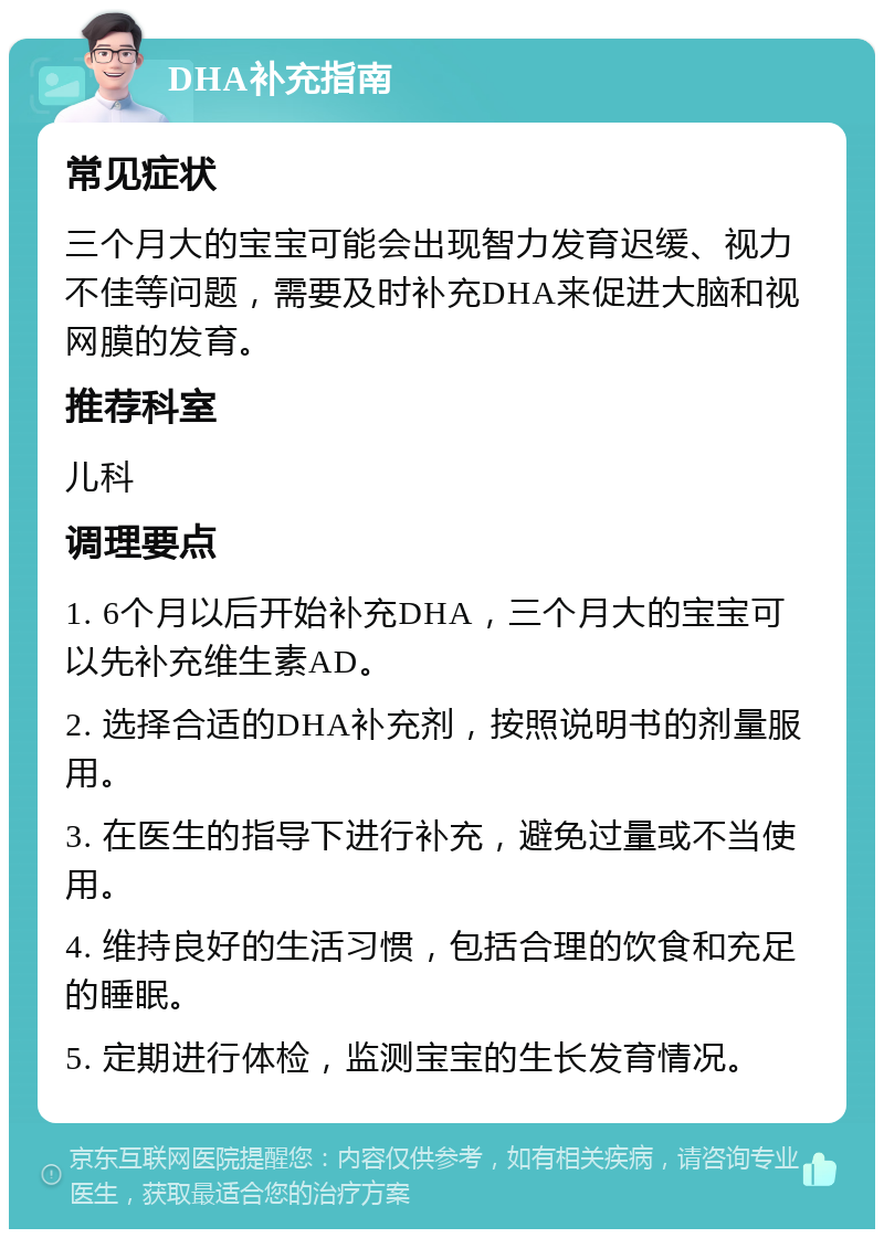 DHA补充指南 常见症状 三个月大的宝宝可能会出现智力发育迟缓、视力不佳等问题，需要及时补充DHA来促进大脑和视网膜的发育。 推荐科室 儿科 调理要点 1. 6个月以后开始补充DHA，三个月大的宝宝可以先补充维生素AD。 2. 选择合适的DHA补充剂，按照说明书的剂量服用。 3. 在医生的指导下进行补充，避免过量或不当使用。 4. 维持良好的生活习惯，包括合理的饮食和充足的睡眠。 5. 定期进行体检，监测宝宝的生长发育情况。