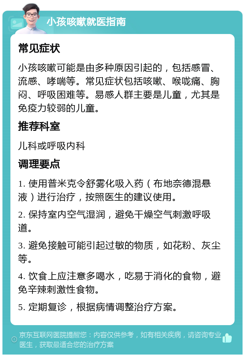 小孩咳嗽就医指南 常见症状 小孩咳嗽可能是由多种原因引起的，包括感冒、流感、哮喘等。常见症状包括咳嗽、喉咙痛、胸闷、呼吸困难等。易感人群主要是儿童，尤其是免疫力较弱的儿童。 推荐科室 儿科或呼吸内科 调理要点 1. 使用普米克令舒雾化吸入药（布地奈德混悬液）进行治疗，按照医生的建议使用。 2. 保持室内空气湿润，避免干燥空气刺激呼吸道。 3. 避免接触可能引起过敏的物质，如花粉、灰尘等。 4. 饮食上应注意多喝水，吃易于消化的食物，避免辛辣刺激性食物。 5. 定期复诊，根据病情调整治疗方案。