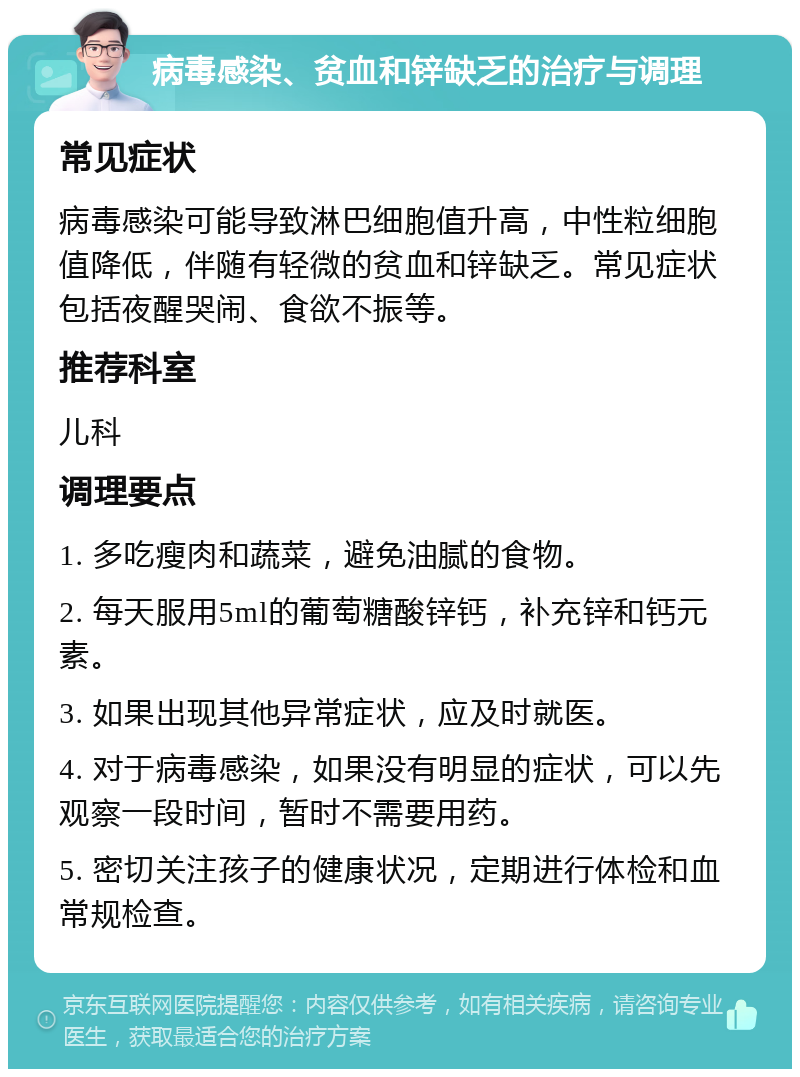 病毒感染、贫血和锌缺乏的治疗与调理 常见症状 病毒感染可能导致淋巴细胞值升高，中性粒细胞值降低，伴随有轻微的贫血和锌缺乏。常见症状包括夜醒哭闹、食欲不振等。 推荐科室 儿科 调理要点 1. 多吃瘦肉和蔬菜，避免油腻的食物。 2. 每天服用5ml的葡萄糖酸锌钙，补充锌和钙元素。 3. 如果出现其他异常症状，应及时就医。 4. 对于病毒感染，如果没有明显的症状，可以先观察一段时间，暂时不需要用药。 5. 密切关注孩子的健康状况，定期进行体检和血常规检查。