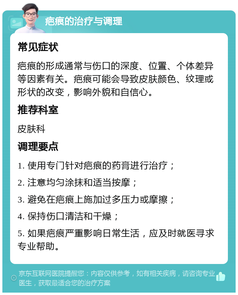 疤痕的治疗与调理 常见症状 疤痕的形成通常与伤口的深度、位置、个体差异等因素有关。疤痕可能会导致皮肤颜色、纹理或形状的改变，影响外貌和自信心。 推荐科室 皮肤科 调理要点 1. 使用专门针对疤痕的药膏进行治疗； 2. 注意均匀涂抹和适当按摩； 3. 避免在疤痕上施加过多压力或摩擦； 4. 保持伤口清洁和干燥； 5. 如果疤痕严重影响日常生活，应及时就医寻求专业帮助。