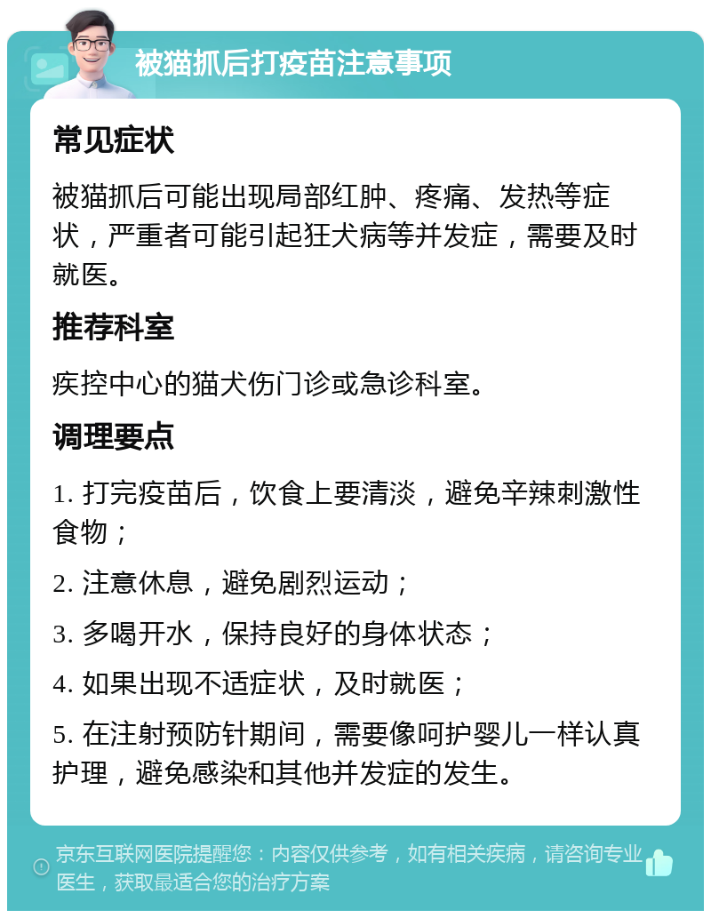 被猫抓后打疫苗注意事项 常见症状 被猫抓后可能出现局部红肿、疼痛、发热等症状，严重者可能引起狂犬病等并发症，需要及时就医。 推荐科室 疾控中心的猫犬伤门诊或急诊科室。 调理要点 1. 打完疫苗后，饮食上要清淡，避免辛辣刺激性食物； 2. 注意休息，避免剧烈运动； 3. 多喝开水，保持良好的身体状态； 4. 如果出现不适症状，及时就医； 5. 在注射预防针期间，需要像呵护婴儿一样认真护理，避免感染和其他并发症的发生。