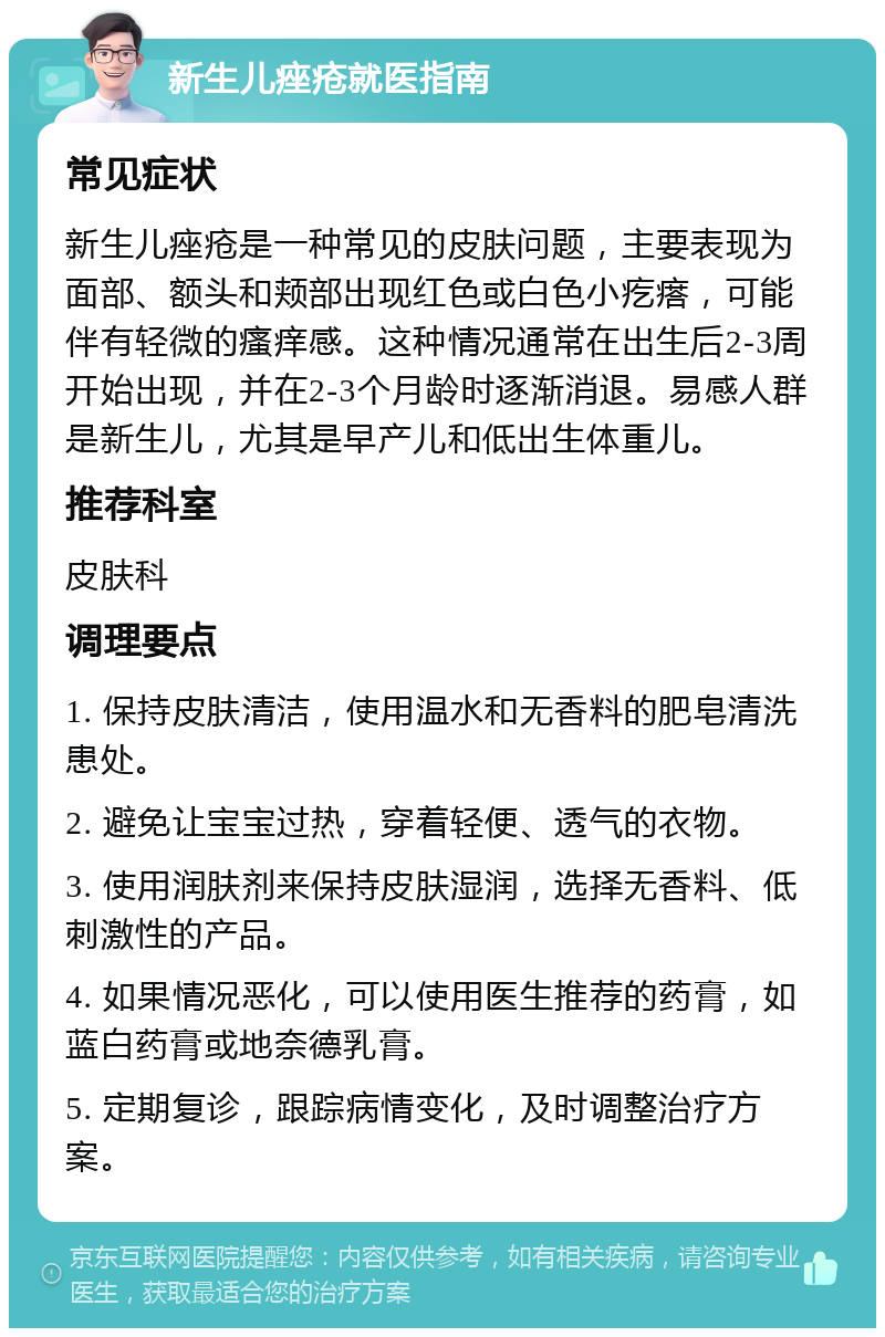 新生儿痤疮就医指南 常见症状 新生儿痤疮是一种常见的皮肤问题，主要表现为面部、额头和颊部出现红色或白色小疙瘩，可能伴有轻微的瘙痒感。这种情况通常在出生后2-3周开始出现，并在2-3个月龄时逐渐消退。易感人群是新生儿，尤其是早产儿和低出生体重儿。 推荐科室 皮肤科 调理要点 1. 保持皮肤清洁，使用温水和无香料的肥皂清洗患处。 2. 避免让宝宝过热，穿着轻便、透气的衣物。 3. 使用润肤剂来保持皮肤湿润，选择无香料、低刺激性的产品。 4. 如果情况恶化，可以使用医生推荐的药膏，如蓝白药膏或地奈德乳膏。 5. 定期复诊，跟踪病情变化，及时调整治疗方案。