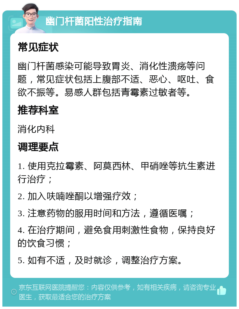 幽门杆菌阳性治疗指南 常见症状 幽门杆菌感染可能导致胃炎、消化性溃疡等问题，常见症状包括上腹部不适、恶心、呕吐、食欲不振等。易感人群包括青霉素过敏者等。 推荐科室 消化内科 调理要点 1. 使用克拉霉素、阿莫西林、甲硝唑等抗生素进行治疗； 2. 加入呋喃唑酮以增强疗效； 3. 注意药物的服用时间和方法，遵循医嘱； 4. 在治疗期间，避免食用刺激性食物，保持良好的饮食习惯； 5. 如有不适，及时就诊，调整治疗方案。