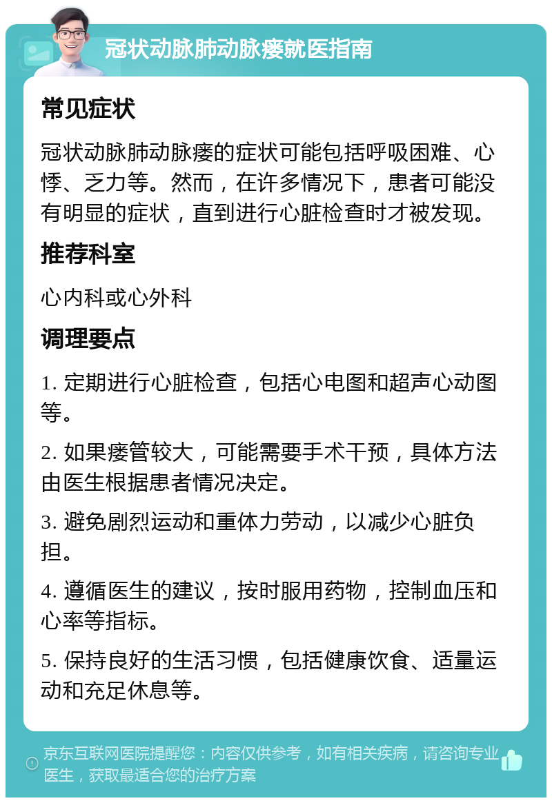 冠状动脉肺动脉瘘就医指南 常见症状 冠状动脉肺动脉瘘的症状可能包括呼吸困难、心悸、乏力等。然而，在许多情况下，患者可能没有明显的症状，直到进行心脏检查时才被发现。 推荐科室 心内科或心外科 调理要点 1. 定期进行心脏检查，包括心电图和超声心动图等。 2. 如果瘘管较大，可能需要手术干预，具体方法由医生根据患者情况决定。 3. 避免剧烈运动和重体力劳动，以减少心脏负担。 4. 遵循医生的建议，按时服用药物，控制血压和心率等指标。 5. 保持良好的生活习惯，包括健康饮食、适量运动和充足休息等。