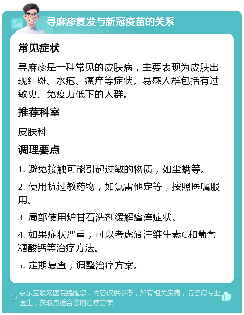 寻麻疹复发与新冠疫苗的关系 常见症状 寻麻疹是一种常见的皮肤病，主要表现为皮肤出现红斑、水疱、瘙痒等症状。易感人群包括有过敏史、免疫力低下的人群。 推荐科室 皮肤科 调理要点 1. 避免接触可能引起过敏的物质，如尘螨等。 2. 使用抗过敏药物，如氯雷他定等，按照医嘱服用。 3. 局部使用炉甘石洗剂缓解瘙痒症状。 4. 如果症状严重，可以考虑滴注维生素C和葡萄糖酸钙等治疗方法。 5. 定期复查，调整治疗方案。