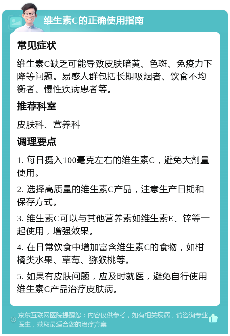 维生素C的正确使用指南 常见症状 维生素C缺乏可能导致皮肤暗黄、色斑、免疫力下降等问题。易感人群包括长期吸烟者、饮食不均衡者、慢性疾病患者等。 推荐科室 皮肤科、营养科 调理要点 1. 每日摄入100毫克左右的维生素C，避免大剂量使用。 2. 选择高质量的维生素C产品，注意生产日期和保存方式。 3. 维生素C可以与其他营养素如维生素E、锌等一起使用，增强效果。 4. 在日常饮食中增加富含维生素C的食物，如柑橘类水果、草莓、猕猴桃等。 5. 如果有皮肤问题，应及时就医，避免自行使用维生素C产品治疗皮肤病。