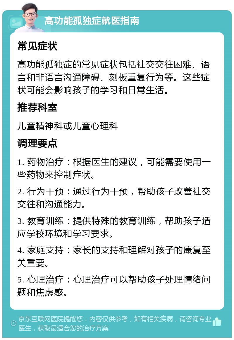 高功能孤独症就医指南 常见症状 高功能孤独症的常见症状包括社交交往困难、语言和非语言沟通障碍、刻板重复行为等。这些症状可能会影响孩子的学习和日常生活。 推荐科室 儿童精神科或儿童心理科 调理要点 1. 药物治疗：根据医生的建议，可能需要使用一些药物来控制症状。 2. 行为干预：通过行为干预，帮助孩子改善社交交往和沟通能力。 3. 教育训练：提供特殊的教育训练，帮助孩子适应学校环境和学习要求。 4. 家庭支持：家长的支持和理解对孩子的康复至关重要。 5. 心理治疗：心理治疗可以帮助孩子处理情绪问题和焦虑感。