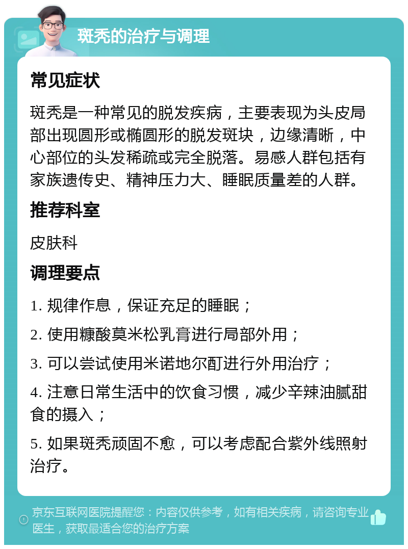 斑秃的治疗与调理 常见症状 斑秃是一种常见的脱发疾病，主要表现为头皮局部出现圆形或椭圆形的脱发斑块，边缘清晰，中心部位的头发稀疏或完全脱落。易感人群包括有家族遗传史、精神压力大、睡眠质量差的人群。 推荐科室 皮肤科 调理要点 1. 规律作息，保证充足的睡眠； 2. 使用糠酸莫米松乳膏进行局部外用； 3. 可以尝试使用米诺地尔酊进行外用治疗； 4. 注意日常生活中的饮食习惯，减少辛辣油腻甜食的摄入； 5. 如果斑秃顽固不愈，可以考虑配合紫外线照射治疗。