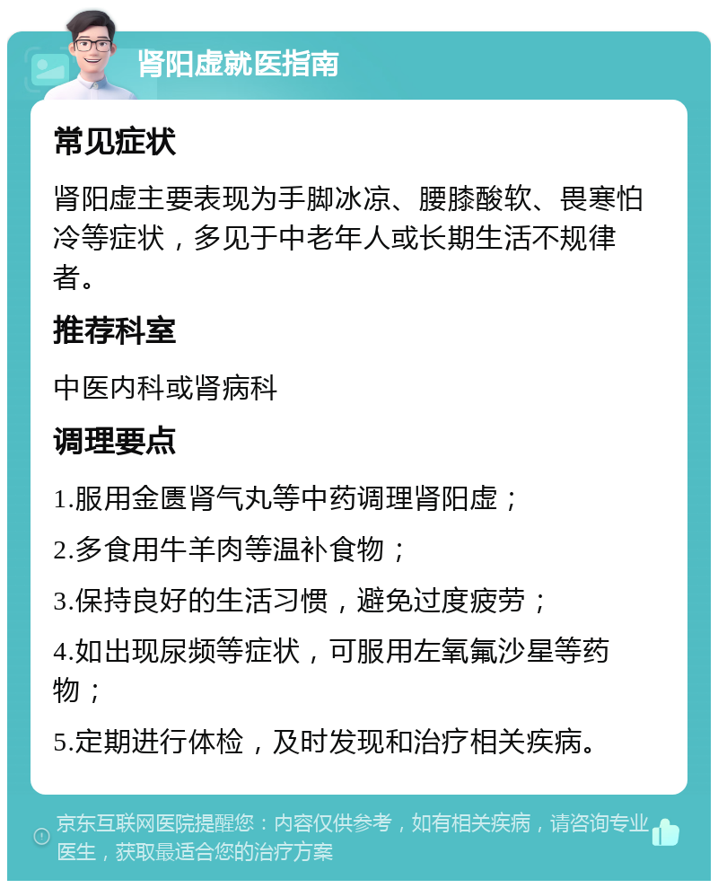 肾阳虚就医指南 常见症状 肾阳虚主要表现为手脚冰凉、腰膝酸软、畏寒怕冷等症状，多见于中老年人或长期生活不规律者。 推荐科室 中医内科或肾病科 调理要点 1.服用金匮肾气丸等中药调理肾阳虚； 2.多食用牛羊肉等温补食物； 3.保持良好的生活习惯，避免过度疲劳； 4.如出现尿频等症状，可服用左氧氟沙星等药物； 5.定期进行体检，及时发现和治疗相关疾病。