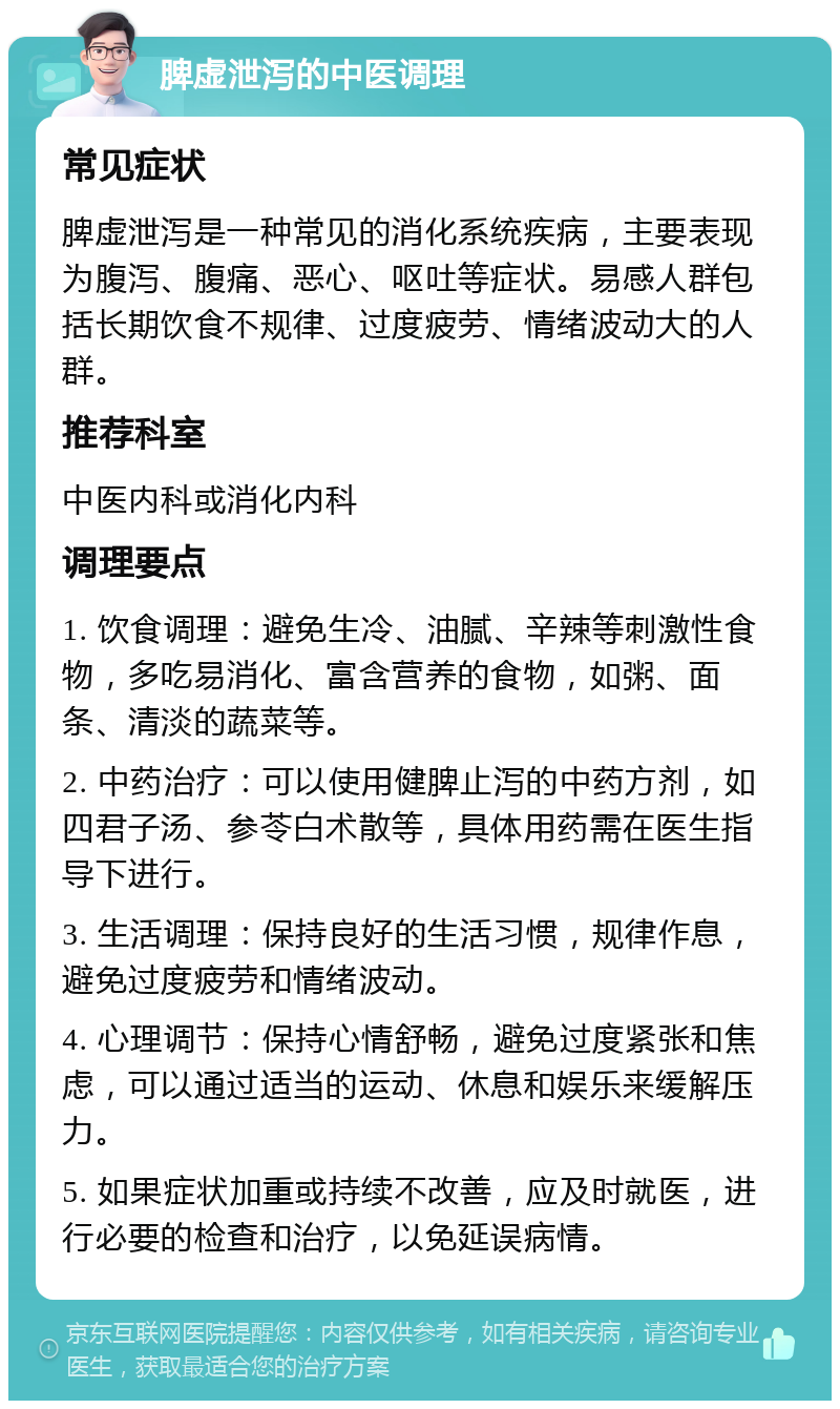 脾虚泄泻的中医调理 常见症状 脾虚泄泻是一种常见的消化系统疾病，主要表现为腹泻、腹痛、恶心、呕吐等症状。易感人群包括长期饮食不规律、过度疲劳、情绪波动大的人群。 推荐科室 中医内科或消化内科 调理要点 1. 饮食调理：避免生冷、油腻、辛辣等刺激性食物，多吃易消化、富含营养的食物，如粥、面条、清淡的蔬菜等。 2. 中药治疗：可以使用健脾止泻的中药方剂，如四君子汤、参苓白术散等，具体用药需在医生指导下进行。 3. 生活调理：保持良好的生活习惯，规律作息，避免过度疲劳和情绪波动。 4. 心理调节：保持心情舒畅，避免过度紧张和焦虑，可以通过适当的运动、休息和娱乐来缓解压力。 5. 如果症状加重或持续不改善，应及时就医，进行必要的检查和治疗，以免延误病情。