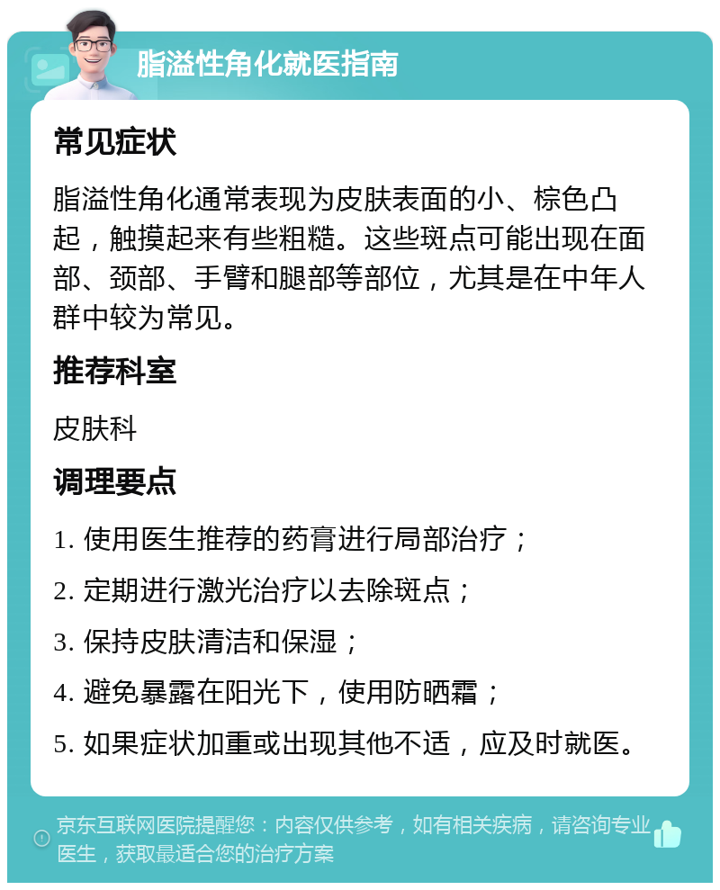 脂溢性角化就医指南 常见症状 脂溢性角化通常表现为皮肤表面的小、棕色凸起，触摸起来有些粗糙。这些斑点可能出现在面部、颈部、手臂和腿部等部位，尤其是在中年人群中较为常见。 推荐科室 皮肤科 调理要点 1. 使用医生推荐的药膏进行局部治疗； 2. 定期进行激光治疗以去除斑点； 3. 保持皮肤清洁和保湿； 4. 避免暴露在阳光下，使用防晒霜； 5. 如果症状加重或出现其他不适，应及时就医。