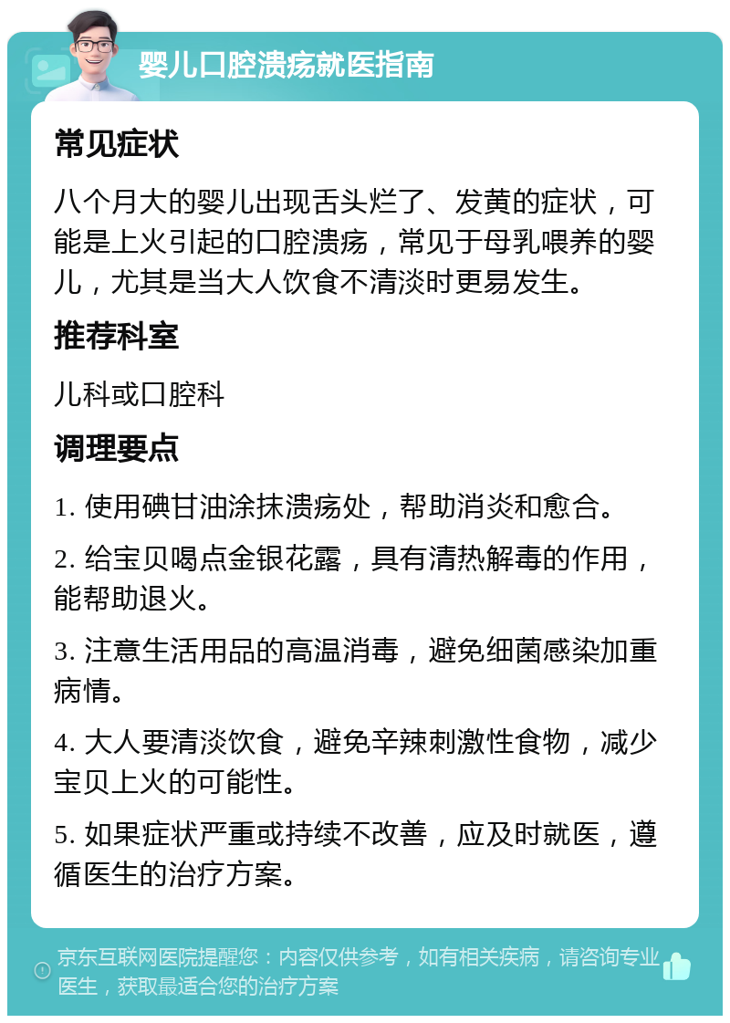 婴儿口腔溃疡就医指南 常见症状 八个月大的婴儿出现舌头烂了、发黄的症状，可能是上火引起的口腔溃疡，常见于母乳喂养的婴儿，尤其是当大人饮食不清淡时更易发生。 推荐科室 儿科或口腔科 调理要点 1. 使用碘甘油涂抹溃疡处，帮助消炎和愈合。 2. 给宝贝喝点金银花露，具有清热解毒的作用，能帮助退火。 3. 注意生活用品的高温消毒，避免细菌感染加重病情。 4. 大人要清淡饮食，避免辛辣刺激性食物，减少宝贝上火的可能性。 5. 如果症状严重或持续不改善，应及时就医，遵循医生的治疗方案。