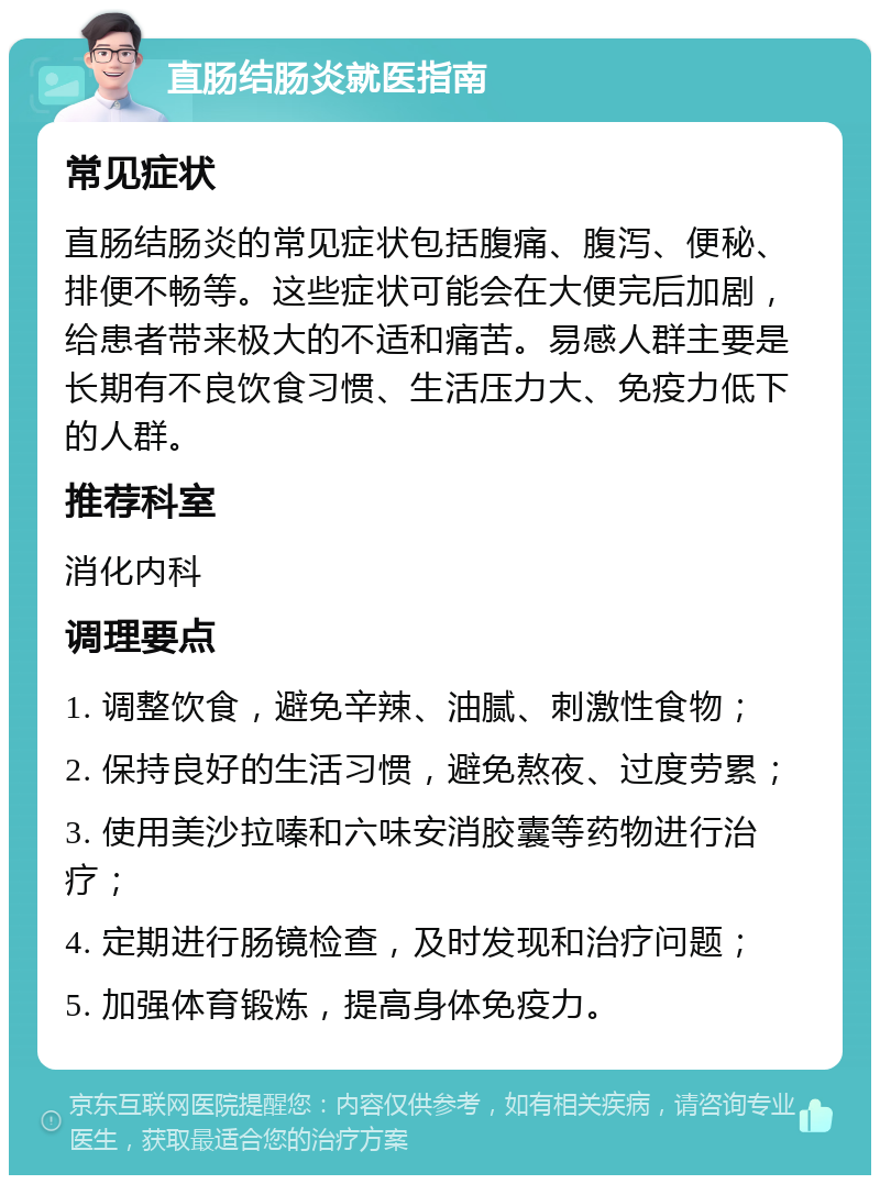 直肠结肠炎就医指南 常见症状 直肠结肠炎的常见症状包括腹痛、腹泻、便秘、排便不畅等。这些症状可能会在大便完后加剧，给患者带来极大的不适和痛苦。易感人群主要是长期有不良饮食习惯、生活压力大、免疫力低下的人群。 推荐科室 消化内科 调理要点 1. 调整饮食，避免辛辣、油腻、刺激性食物； 2. 保持良好的生活习惯，避免熬夜、过度劳累； 3. 使用美沙拉嗪和六味安消胶囊等药物进行治疗； 4. 定期进行肠镜检查，及时发现和治疗问题； 5. 加强体育锻炼，提高身体免疫力。