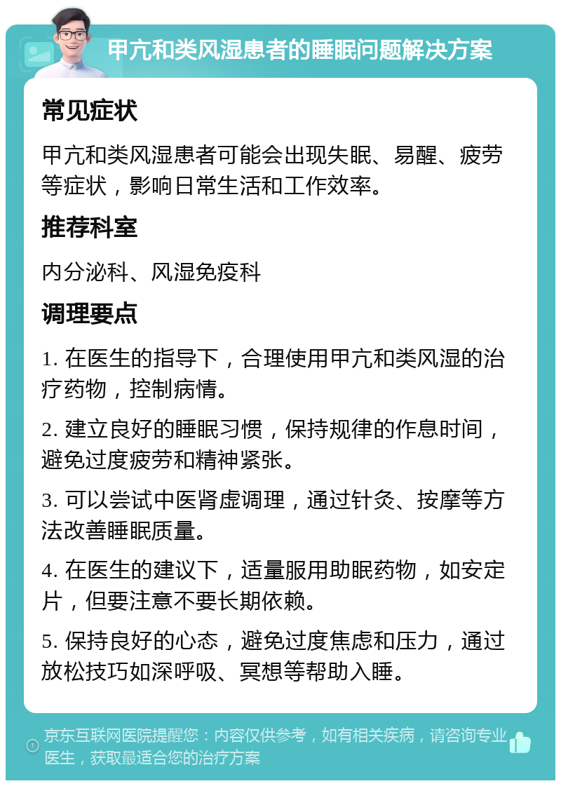 甲亢和类风湿患者的睡眠问题解决方案 常见症状 甲亢和类风湿患者可能会出现失眠、易醒、疲劳等症状，影响日常生活和工作效率。 推荐科室 内分泌科、风湿免疫科 调理要点 1. 在医生的指导下，合理使用甲亢和类风湿的治疗药物，控制病情。 2. 建立良好的睡眠习惯，保持规律的作息时间，避免过度疲劳和精神紧张。 3. 可以尝试中医肾虚调理，通过针灸、按摩等方法改善睡眠质量。 4. 在医生的建议下，适量服用助眠药物，如安定片，但要注意不要长期依赖。 5. 保持良好的心态，避免过度焦虑和压力，通过放松技巧如深呼吸、冥想等帮助入睡。