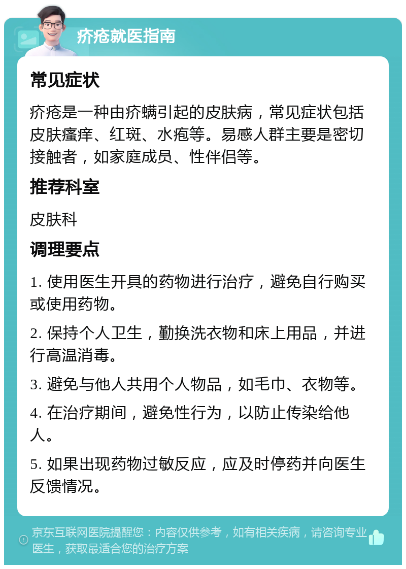 疥疮就医指南 常见症状 疥疮是一种由疥螨引起的皮肤病，常见症状包括皮肤瘙痒、红斑、水疱等。易感人群主要是密切接触者，如家庭成员、性伴侣等。 推荐科室 皮肤科 调理要点 1. 使用医生开具的药物进行治疗，避免自行购买或使用药物。 2. 保持个人卫生，勤换洗衣物和床上用品，并进行高温消毒。 3. 避免与他人共用个人物品，如毛巾、衣物等。 4. 在治疗期间，避免性行为，以防止传染给他人。 5. 如果出现药物过敏反应，应及时停药并向医生反馈情况。