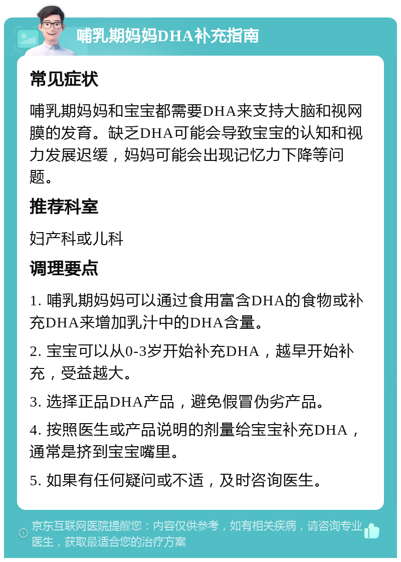 哺乳期妈妈DHA补充指南 常见症状 哺乳期妈妈和宝宝都需要DHA来支持大脑和视网膜的发育。缺乏DHA可能会导致宝宝的认知和视力发展迟缓，妈妈可能会出现记忆力下降等问题。 推荐科室 妇产科或儿科 调理要点 1. 哺乳期妈妈可以通过食用富含DHA的食物或补充DHA来增加乳汁中的DHA含量。 2. 宝宝可以从0-3岁开始补充DHA，越早开始补充，受益越大。 3. 选择正品DHA产品，避免假冒伪劣产品。 4. 按照医生或产品说明的剂量给宝宝补充DHA，通常是挤到宝宝嘴里。 5. 如果有任何疑问或不适，及时咨询医生。