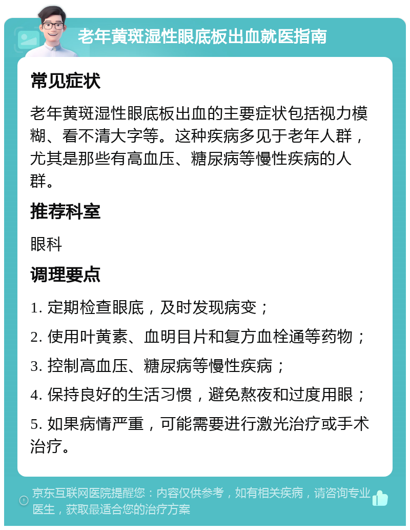 老年黄斑湿性眼底板出血就医指南 常见症状 老年黄斑湿性眼底板出血的主要症状包括视力模糊、看不清大字等。这种疾病多见于老年人群，尤其是那些有高血压、糖尿病等慢性疾病的人群。 推荐科室 眼科 调理要点 1. 定期检查眼底，及时发现病变； 2. 使用叶黄素、血明目片和复方血栓通等药物； 3. 控制高血压、糖尿病等慢性疾病； 4. 保持良好的生活习惯，避免熬夜和过度用眼； 5. 如果病情严重，可能需要进行激光治疗或手术治疗。