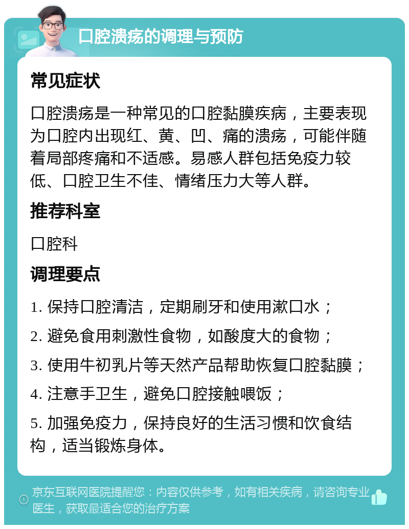 口腔溃疡的调理与预防 常见症状 口腔溃疡是一种常见的口腔黏膜疾病，主要表现为口腔内出现红、黄、凹、痛的溃疡，可能伴随着局部疼痛和不适感。易感人群包括免疫力较低、口腔卫生不佳、情绪压力大等人群。 推荐科室 口腔科 调理要点 1. 保持口腔清洁，定期刷牙和使用漱口水； 2. 避免食用刺激性食物，如酸度大的食物； 3. 使用牛初乳片等天然产品帮助恢复口腔黏膜； 4. 注意手卫生，避免口腔接触喂饭； 5. 加强免疫力，保持良好的生活习惯和饮食结构，适当锻炼身体。