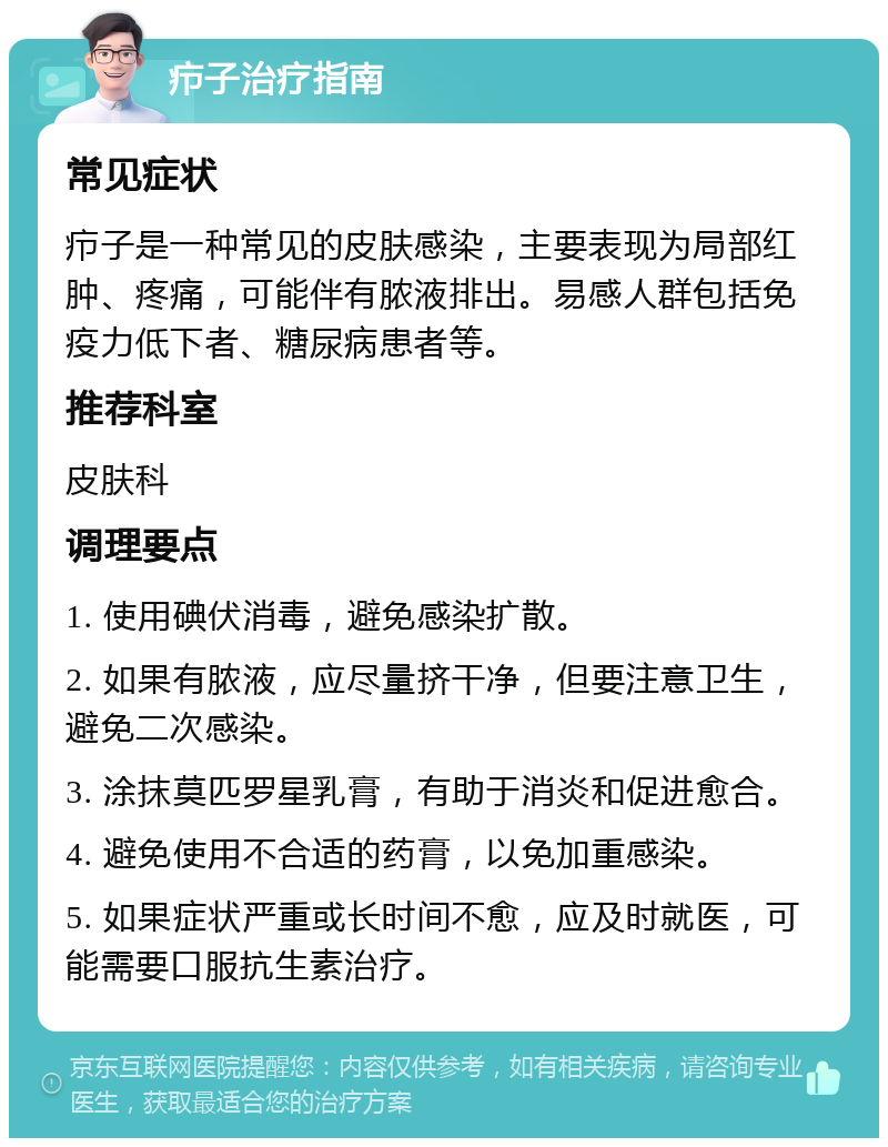 疖子治疗指南 常见症状 疖子是一种常见的皮肤感染，主要表现为局部红肿、疼痛，可能伴有脓液排出。易感人群包括免疫力低下者、糖尿病患者等。 推荐科室 皮肤科 调理要点 1. 使用碘伏消毒，避免感染扩散。 2. 如果有脓液，应尽量挤干净，但要注意卫生，避免二次感染。 3. 涂抹莫匹罗星乳膏，有助于消炎和促进愈合。 4. 避免使用不合适的药膏，以免加重感染。 5. 如果症状严重或长时间不愈，应及时就医，可能需要口服抗生素治疗。