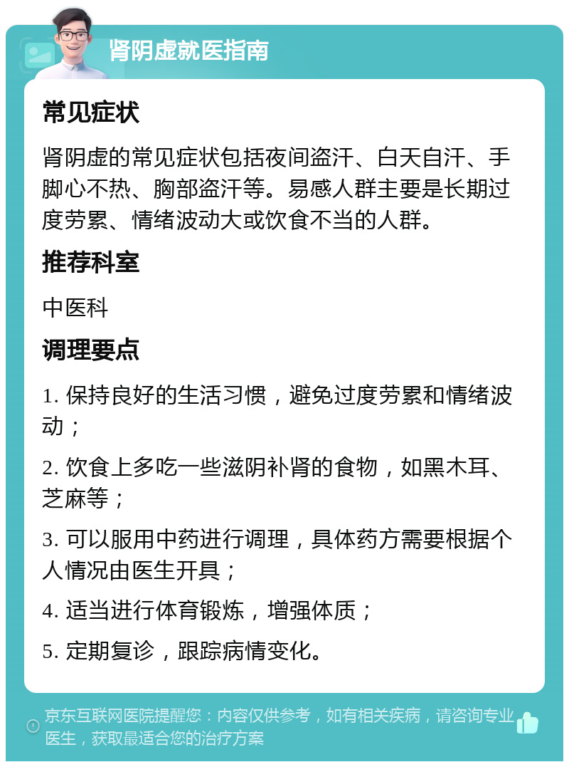 肾阴虚就医指南 常见症状 肾阴虚的常见症状包括夜间盗汗、白天自汗、手脚心不热、胸部盗汗等。易感人群主要是长期过度劳累、情绪波动大或饮食不当的人群。 推荐科室 中医科 调理要点 1. 保持良好的生活习惯，避免过度劳累和情绪波动； 2. 饮食上多吃一些滋阴补肾的食物，如黑木耳、芝麻等； 3. 可以服用中药进行调理，具体药方需要根据个人情况由医生开具； 4. 适当进行体育锻炼，增强体质； 5. 定期复诊，跟踪病情变化。