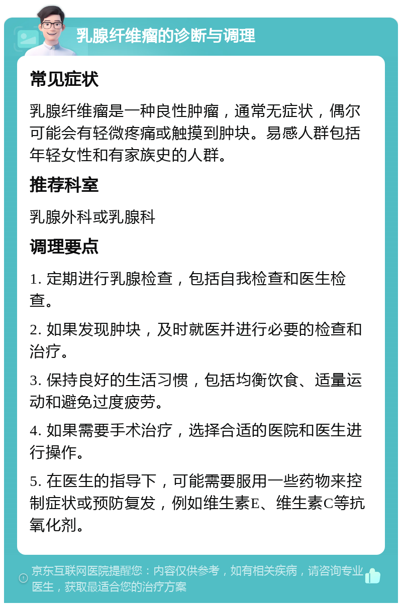 乳腺纤维瘤的诊断与调理 常见症状 乳腺纤维瘤是一种良性肿瘤，通常无症状，偶尔可能会有轻微疼痛或触摸到肿块。易感人群包括年轻女性和有家族史的人群。 推荐科室 乳腺外科或乳腺科 调理要点 1. 定期进行乳腺检查，包括自我检查和医生检查。 2. 如果发现肿块，及时就医并进行必要的检查和治疗。 3. 保持良好的生活习惯，包括均衡饮食、适量运动和避免过度疲劳。 4. 如果需要手术治疗，选择合适的医院和医生进行操作。 5. 在医生的指导下，可能需要服用一些药物来控制症状或预防复发，例如维生素E、维生素C等抗氧化剂。