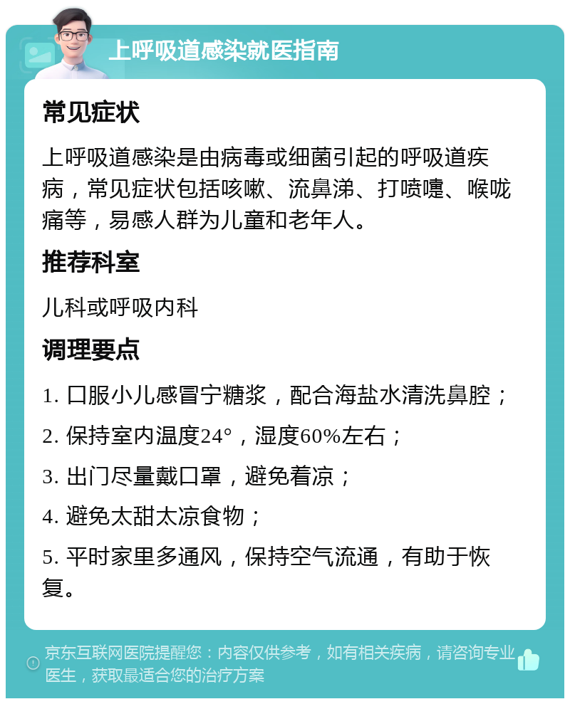 上呼吸道感染就医指南 常见症状 上呼吸道感染是由病毒或细菌引起的呼吸道疾病，常见症状包括咳嗽、流鼻涕、打喷嚏、喉咙痛等，易感人群为儿童和老年人。 推荐科室 儿科或呼吸内科 调理要点 1. 口服小儿感冒宁糖浆，配合海盐水清洗鼻腔； 2. 保持室内温度24°，湿度60%左右； 3. 出门尽量戴口罩，避免着凉； 4. 避免太甜太凉食物； 5. 平时家里多通风，保持空气流通，有助于恢复。