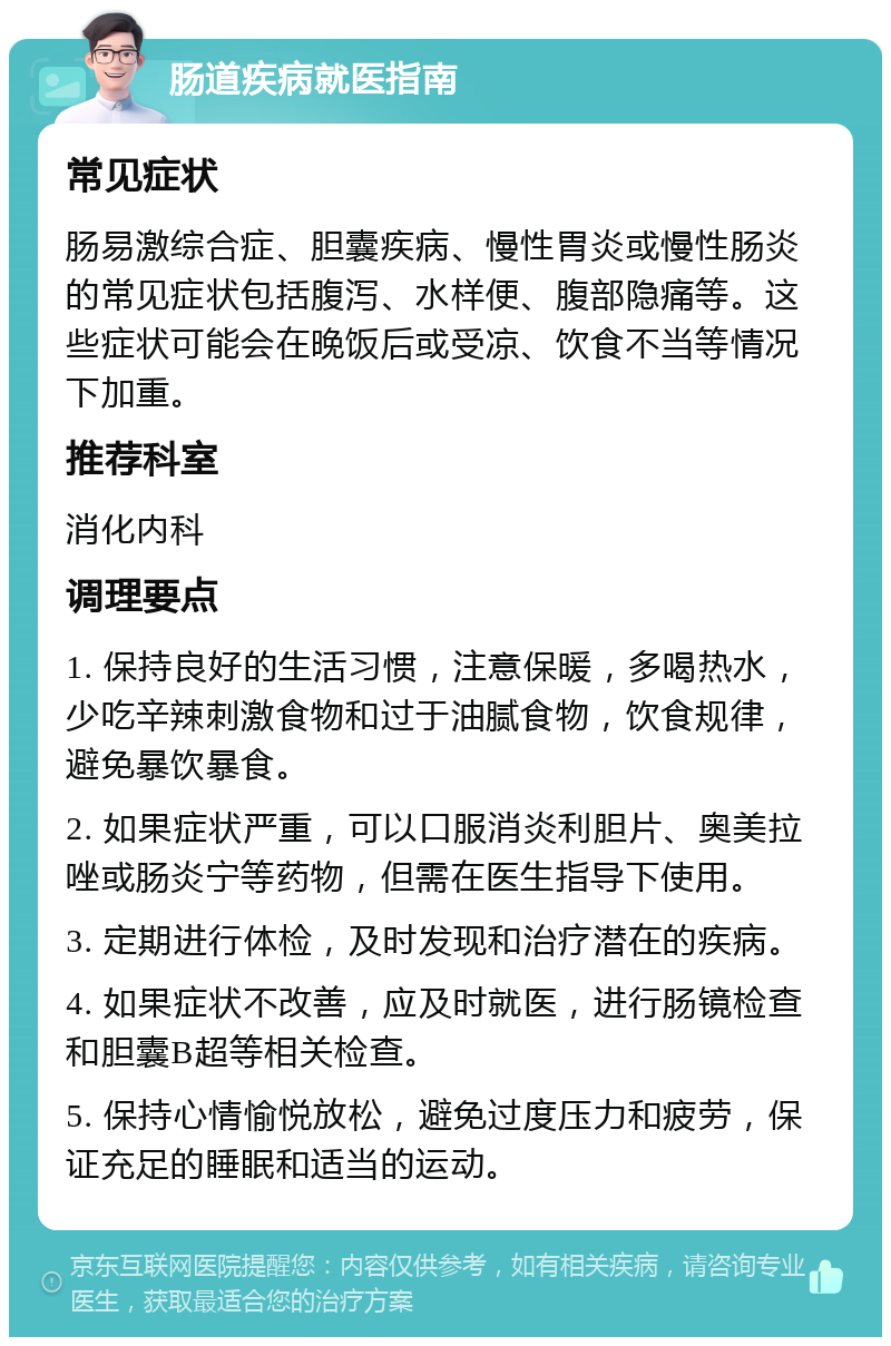 肠道疾病就医指南 常见症状 肠易激综合症、胆囊疾病、慢性胃炎或慢性肠炎的常见症状包括腹泻、水样便、腹部隐痛等。这些症状可能会在晚饭后或受凉、饮食不当等情况下加重。 推荐科室 消化内科 调理要点 1. 保持良好的生活习惯，注意保暖，多喝热水，少吃辛辣刺激食物和过于油腻食物，饮食规律，避免暴饮暴食。 2. 如果症状严重，可以口服消炎利胆片、奥美拉唑或肠炎宁等药物，但需在医生指导下使用。 3. 定期进行体检，及时发现和治疗潜在的疾病。 4. 如果症状不改善，应及时就医，进行肠镜检查和胆囊B超等相关检查。 5. 保持心情愉悦放松，避免过度压力和疲劳，保证充足的睡眠和适当的运动。