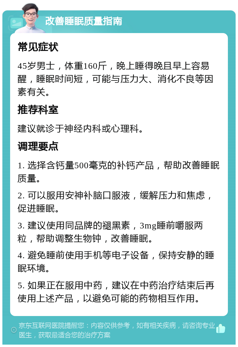 改善睡眠质量指南 常见症状 45岁男士，体重160斤，晚上睡得晚且早上容易醒，睡眠时间短，可能与压力大、消化不良等因素有关。 推荐科室 建议就诊于神经内科或心理科。 调理要点 1. 选择含钙量500毫克的补钙产品，帮助改善睡眠质量。 2. 可以服用安神补脑口服液，缓解压力和焦虑，促进睡眠。 3. 建议使用同品牌的褪黑素，3mg睡前嚼服两粒，帮助调整生物钟，改善睡眠。 4. 避免睡前使用手机等电子设备，保持安静的睡眠环境。 5. 如果正在服用中药，建议在中药治疗结束后再使用上述产品，以避免可能的药物相互作用。