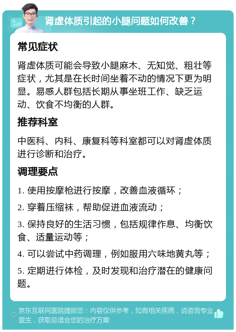 肾虚体质引起的小腿问题如何改善？ 常见症状 肾虚体质可能会导致小腿麻木、无知觉、粗壮等症状，尤其是在长时间坐着不动的情况下更为明显。易感人群包括长期从事坐班工作、缺乏运动、饮食不均衡的人群。 推荐科室 中医科、内科、康复科等科室都可以对肾虚体质进行诊断和治疗。 调理要点 1. 使用按摩枪进行按摩，改善血液循环； 2. 穿着压缩袜，帮助促进血液流动； 3. 保持良好的生活习惯，包括规律作息、均衡饮食、适量运动等； 4. 可以尝试中药调理，例如服用六味地黄丸等； 5. 定期进行体检，及时发现和治疗潜在的健康问题。