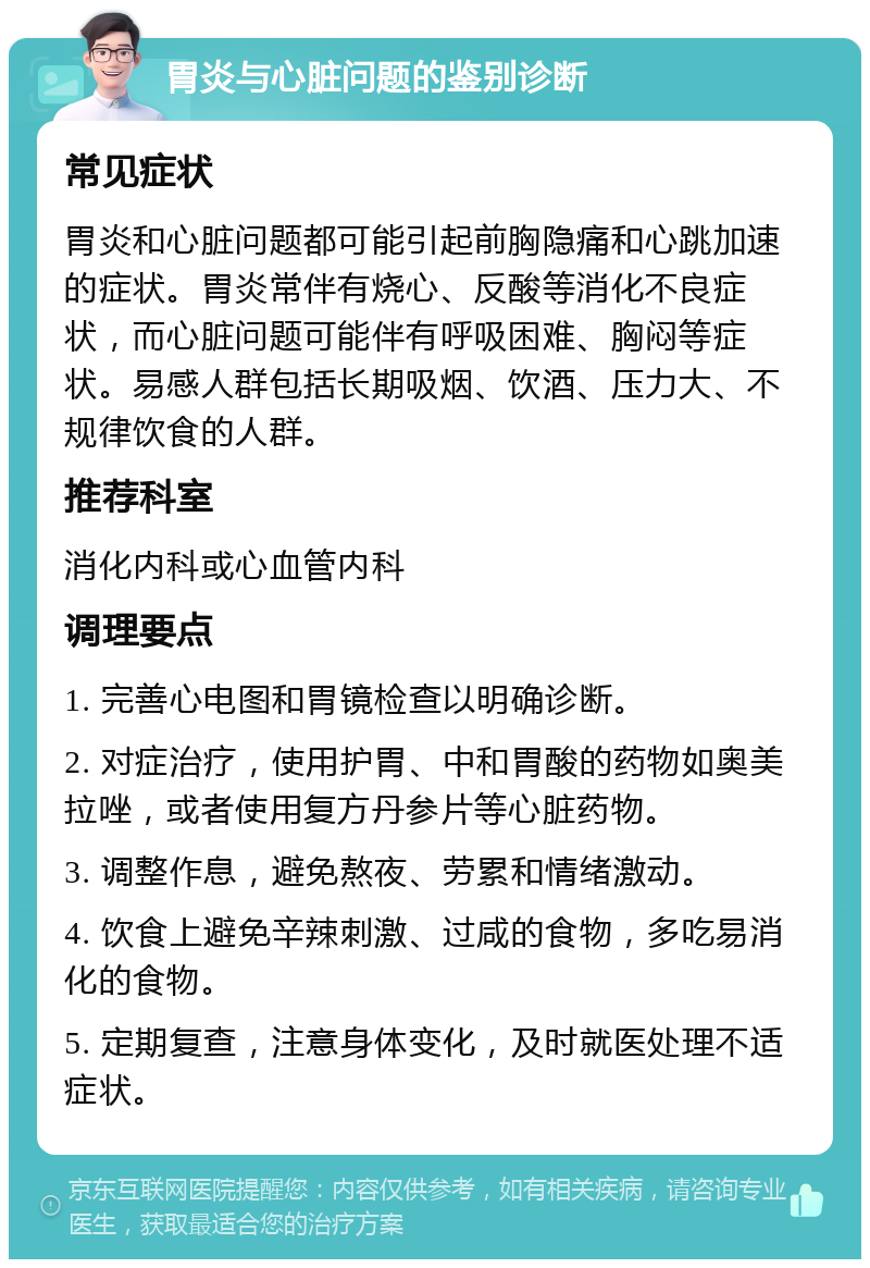 胃炎与心脏问题的鉴别诊断 常见症状 胃炎和心脏问题都可能引起前胸隐痛和心跳加速的症状。胃炎常伴有烧心、反酸等消化不良症状，而心脏问题可能伴有呼吸困难、胸闷等症状。易感人群包括长期吸烟、饮酒、压力大、不规律饮食的人群。 推荐科室 消化内科或心血管内科 调理要点 1. 完善心电图和胃镜检查以明确诊断。 2. 对症治疗，使用护胃、中和胃酸的药物如奥美拉唑，或者使用复方丹参片等心脏药物。 3. 调整作息，避免熬夜、劳累和情绪激动。 4. 饮食上避免辛辣刺激、过咸的食物，多吃易消化的食物。 5. 定期复查，注意身体变化，及时就医处理不适症状。