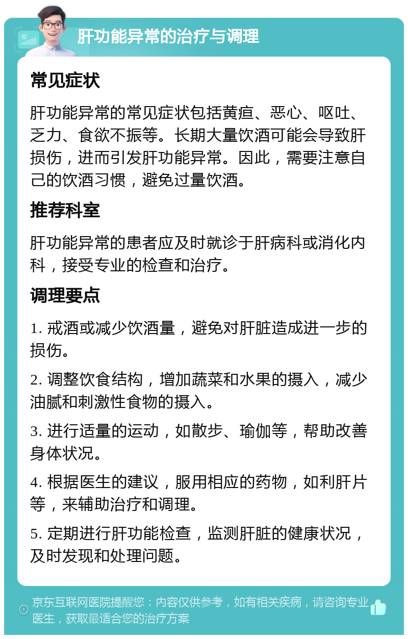 肝功能异常的治疗与调理 常见症状 肝功能异常的常见症状包括黄疸、恶心、呕吐、乏力、食欲不振等。长期大量饮酒可能会导致肝损伤，进而引发肝功能异常。因此，需要注意自己的饮酒习惯，避免过量饮酒。 推荐科室 肝功能异常的患者应及时就诊于肝病科或消化内科，接受专业的检查和治疗。 调理要点 1. 戒酒或减少饮酒量，避免对肝脏造成进一步的损伤。 2. 调整饮食结构，增加蔬菜和水果的摄入，减少油腻和刺激性食物的摄入。 3. 进行适量的运动，如散步、瑜伽等，帮助改善身体状况。 4. 根据医生的建议，服用相应的药物，如利肝片等，来辅助治疗和调理。 5. 定期进行肝功能检查，监测肝脏的健康状况，及时发现和处理问题。