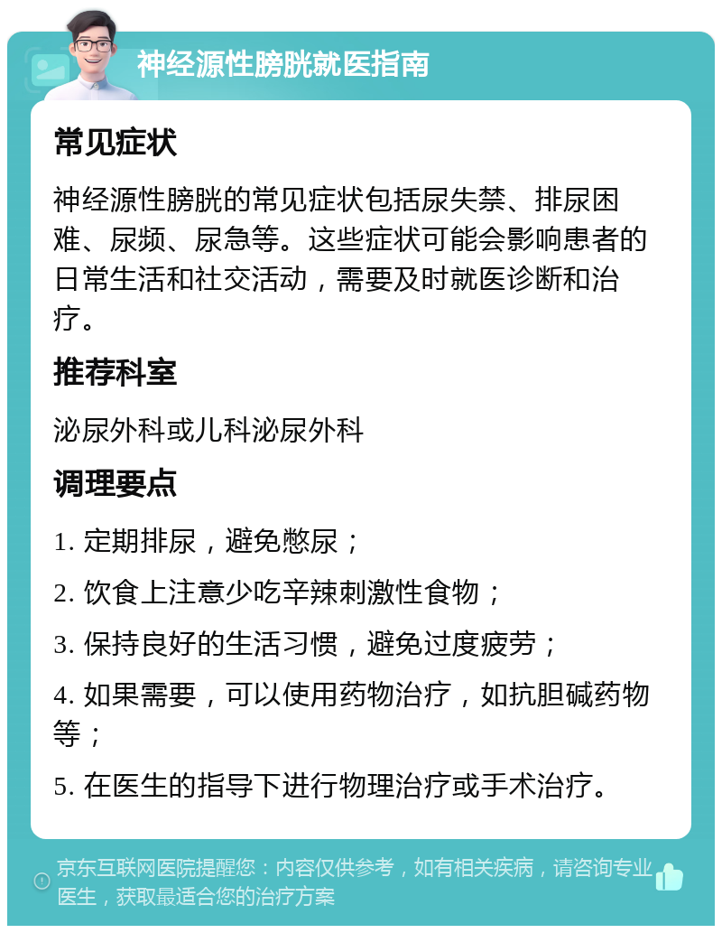 神经源性膀胱就医指南 常见症状 神经源性膀胱的常见症状包括尿失禁、排尿困难、尿频、尿急等。这些症状可能会影响患者的日常生活和社交活动，需要及时就医诊断和治疗。 推荐科室 泌尿外科或儿科泌尿外科 调理要点 1. 定期排尿，避免憋尿； 2. 饮食上注意少吃辛辣刺激性食物； 3. 保持良好的生活习惯，避免过度疲劳； 4. 如果需要，可以使用药物治疗，如抗胆碱药物等； 5. 在医生的指导下进行物理治疗或手术治疗。