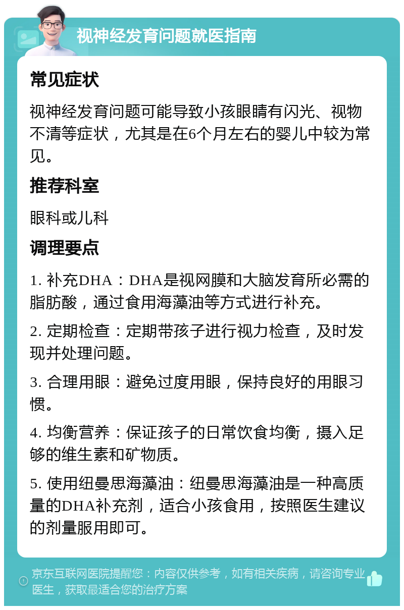 视神经发育问题就医指南 常见症状 视神经发育问题可能导致小孩眼睛有闪光、视物不清等症状，尤其是在6个月左右的婴儿中较为常见。 推荐科室 眼科或儿科 调理要点 1. 补充DHA：DHA是视网膜和大脑发育所必需的脂肪酸，通过食用海藻油等方式进行补充。 2. 定期检查：定期带孩子进行视力检查，及时发现并处理问题。 3. 合理用眼：避免过度用眼，保持良好的用眼习惯。 4. 均衡营养：保证孩子的日常饮食均衡，摄入足够的维生素和矿物质。 5. 使用纽曼思海藻油：纽曼思海藻油是一种高质量的DHA补充剂，适合小孩食用，按照医生建议的剂量服用即可。