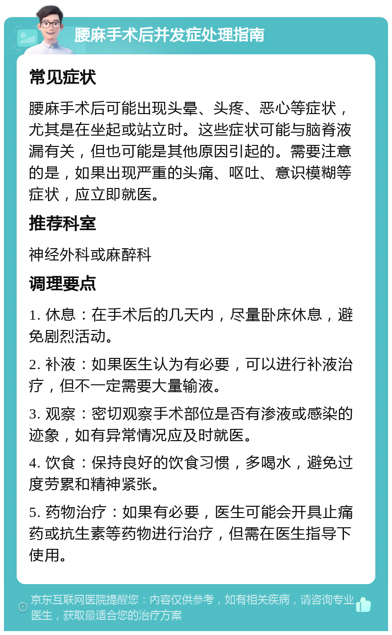 腰麻手术后并发症处理指南 常见症状 腰麻手术后可能出现头晕、头疼、恶心等症状，尤其是在坐起或站立时。这些症状可能与脑脊液漏有关，但也可能是其他原因引起的。需要注意的是，如果出现严重的头痛、呕吐、意识模糊等症状，应立即就医。 推荐科室 神经外科或麻醉科 调理要点 1. 休息：在手术后的几天内，尽量卧床休息，避免剧烈活动。 2. 补液：如果医生认为有必要，可以进行补液治疗，但不一定需要大量输液。 3. 观察：密切观察手术部位是否有渗液或感染的迹象，如有异常情况应及时就医。 4. 饮食：保持良好的饮食习惯，多喝水，避免过度劳累和精神紧张。 5. 药物治疗：如果有必要，医生可能会开具止痛药或抗生素等药物进行治疗，但需在医生指导下使用。