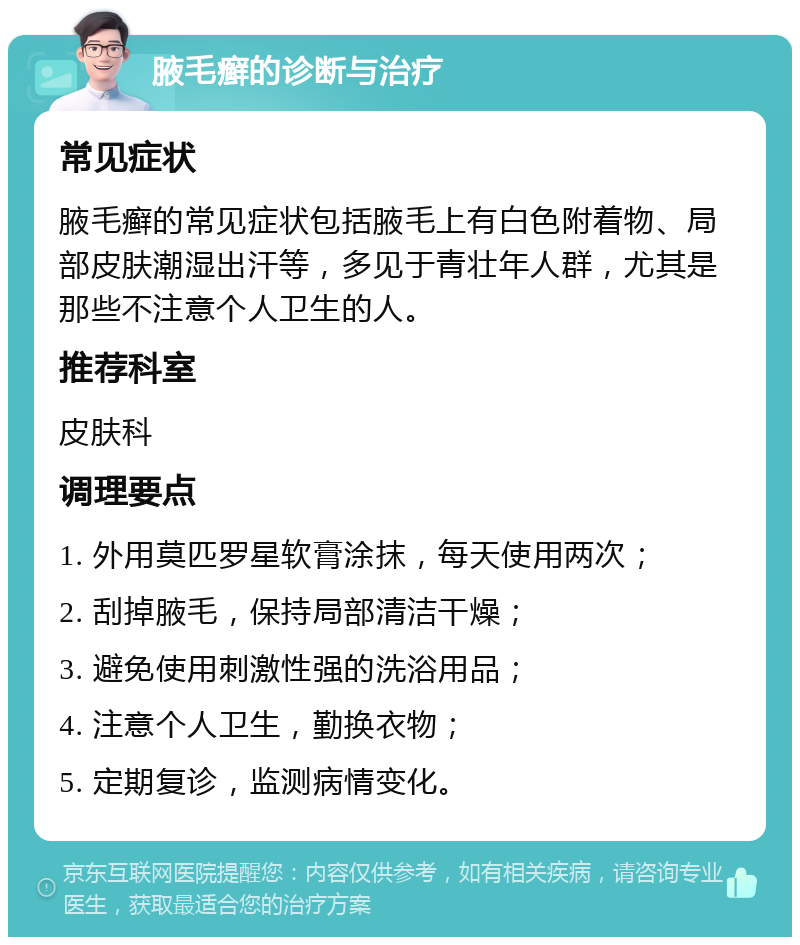 腋毛癣的诊断与治疗 常见症状 腋毛癣的常见症状包括腋毛上有白色附着物、局部皮肤潮湿出汗等，多见于青壮年人群，尤其是那些不注意个人卫生的人。 推荐科室 皮肤科 调理要点 1. 外用莫匹罗星软膏涂抹，每天使用两次； 2. 刮掉腋毛，保持局部清洁干燥； 3. 避免使用刺激性强的洗浴用品； 4. 注意个人卫生，勤换衣物； 5. 定期复诊，监测病情变化。