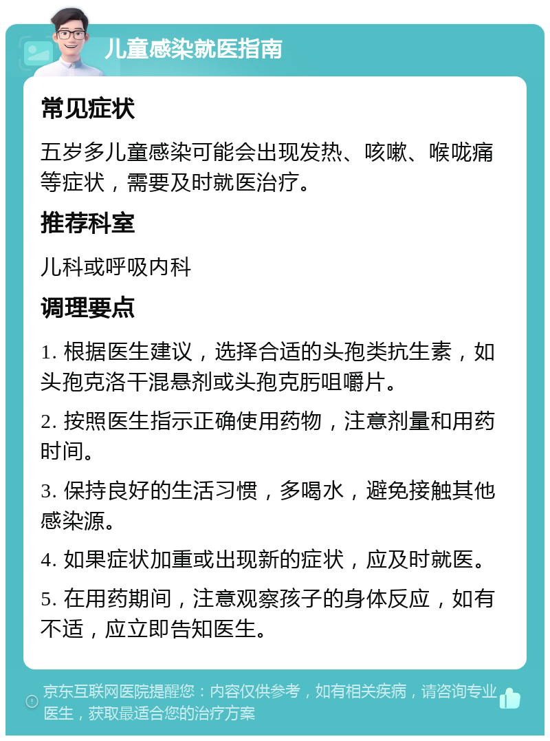 儿童感染就医指南 常见症状 五岁多儿童感染可能会出现发热、咳嗽、喉咙痛等症状，需要及时就医治疗。 推荐科室 儿科或呼吸内科 调理要点 1. 根据医生建议，选择合适的头孢类抗生素，如头孢克洛干混悬剂或头孢克肟咀嚼片。 2. 按照医生指示正确使用药物，注意剂量和用药时间。 3. 保持良好的生活习惯，多喝水，避免接触其他感染源。 4. 如果症状加重或出现新的症状，应及时就医。 5. 在用药期间，注意观察孩子的身体反应，如有不适，应立即告知医生。