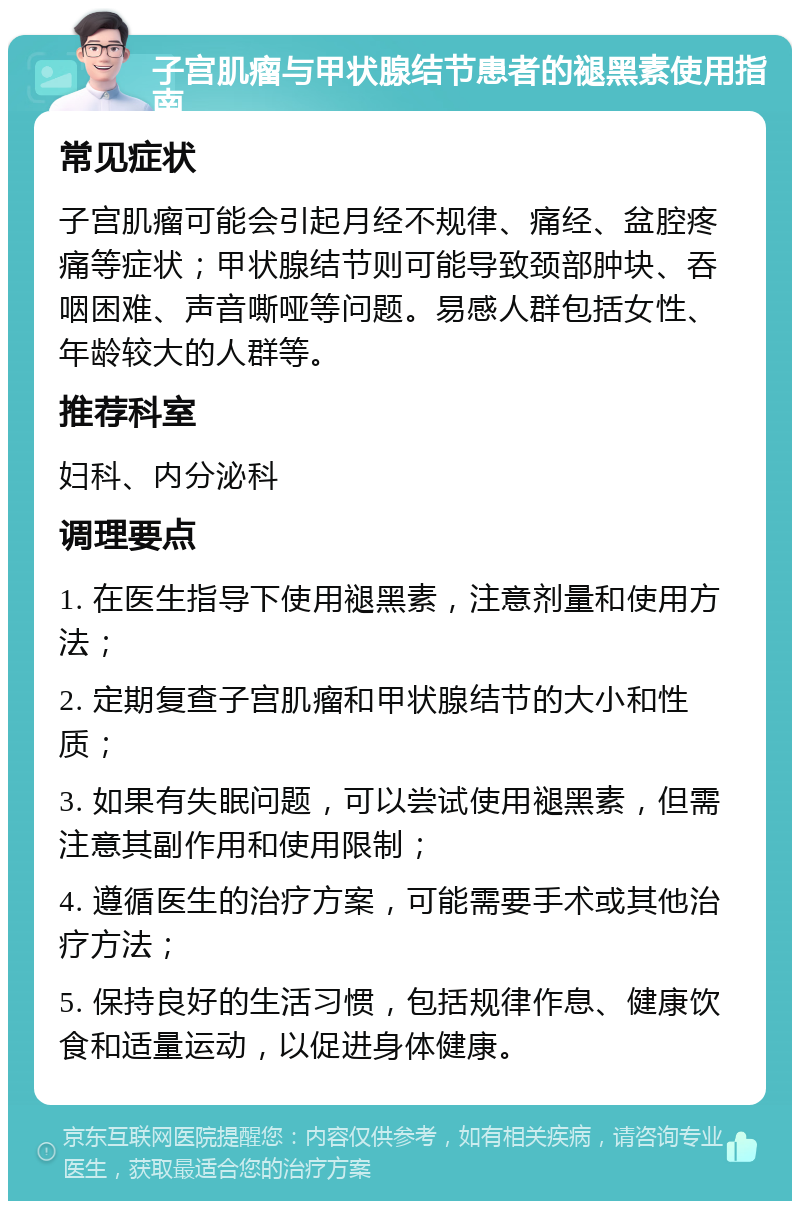 子宫肌瘤与甲状腺结节患者的褪黑素使用指南 常见症状 子宫肌瘤可能会引起月经不规律、痛经、盆腔疼痛等症状；甲状腺结节则可能导致颈部肿块、吞咽困难、声音嘶哑等问题。易感人群包括女性、年龄较大的人群等。 推荐科室 妇科、内分泌科 调理要点 1. 在医生指导下使用褪黑素，注意剂量和使用方法； 2. 定期复查子宫肌瘤和甲状腺结节的大小和性质； 3. 如果有失眠问题，可以尝试使用褪黑素，但需注意其副作用和使用限制； 4. 遵循医生的治疗方案，可能需要手术或其他治疗方法； 5. 保持良好的生活习惯，包括规律作息、健康饮食和适量运动，以促进身体健康。