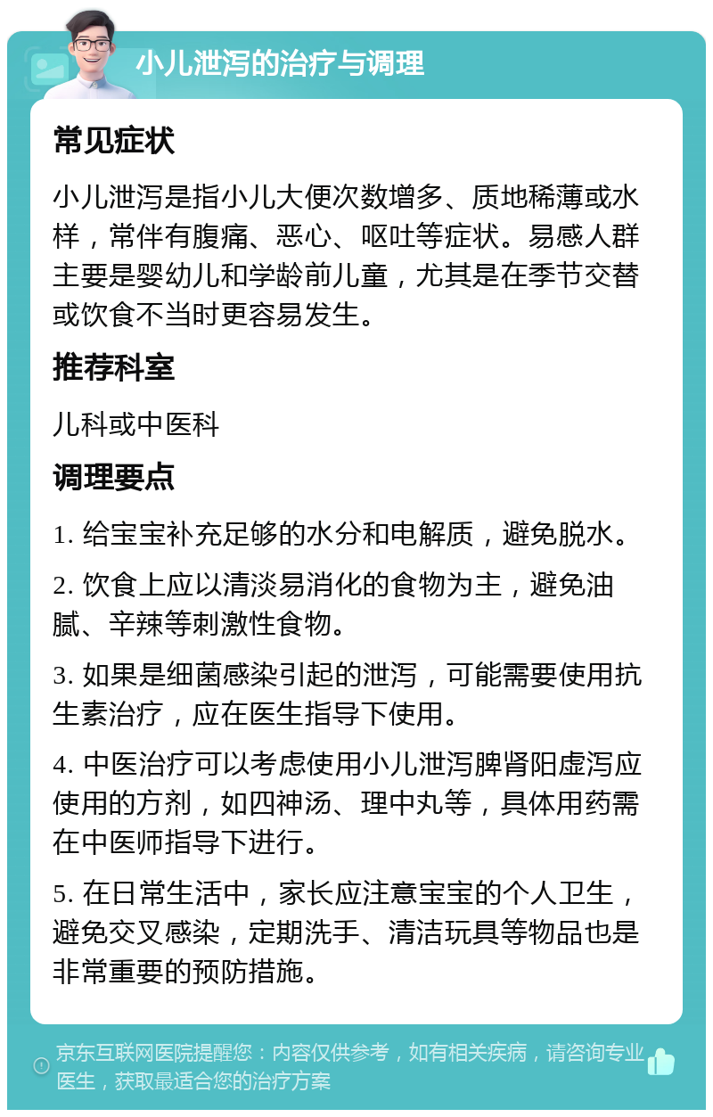 小儿泄泻的治疗与调理 常见症状 小儿泄泻是指小儿大便次数增多、质地稀薄或水样，常伴有腹痛、恶心、呕吐等症状。易感人群主要是婴幼儿和学龄前儿童，尤其是在季节交替或饮食不当时更容易发生。 推荐科室 儿科或中医科 调理要点 1. 给宝宝补充足够的水分和电解质，避免脱水。 2. 饮食上应以清淡易消化的食物为主，避免油腻、辛辣等刺激性食物。 3. 如果是细菌感染引起的泄泻，可能需要使用抗生素治疗，应在医生指导下使用。 4. 中医治疗可以考虑使用小儿泄泻脾肾阳虚泻应使用的方剂，如四神汤、理中丸等，具体用药需在中医师指导下进行。 5. 在日常生活中，家长应注意宝宝的个人卫生，避免交叉感染，定期洗手、清洁玩具等物品也是非常重要的预防措施。