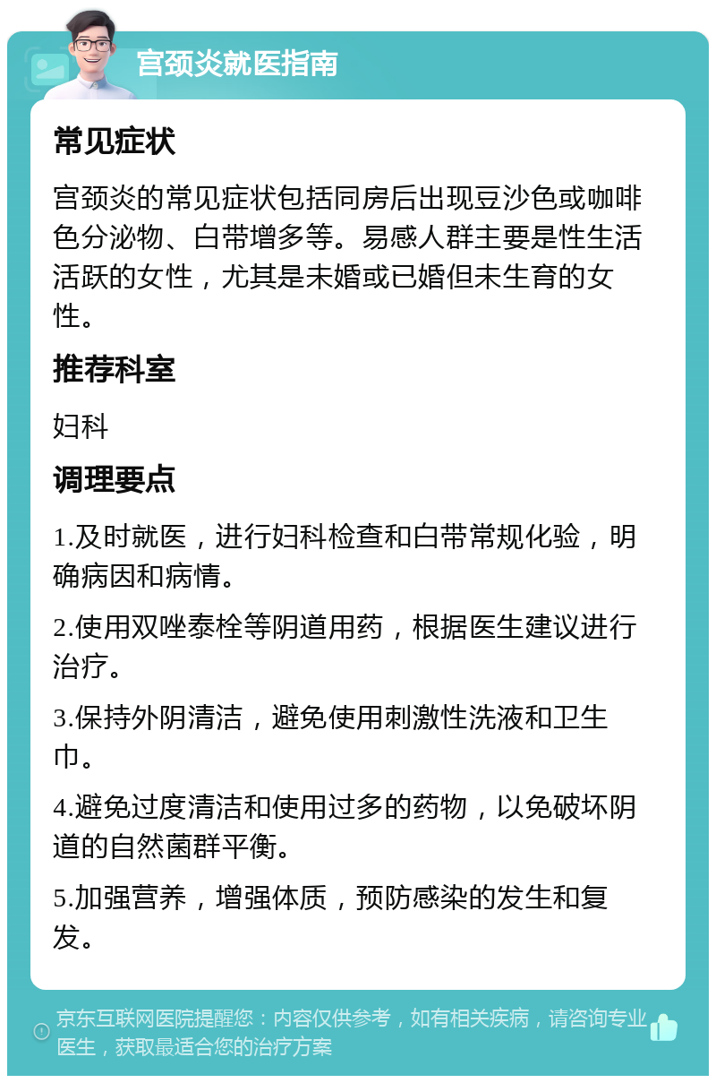 宫颈炎就医指南 常见症状 宫颈炎的常见症状包括同房后出现豆沙色或咖啡色分泌物、白带增多等。易感人群主要是性生活活跃的女性，尤其是未婚或已婚但未生育的女性。 推荐科室 妇科 调理要点 1.及时就医，进行妇科检查和白带常规化验，明确病因和病情。 2.使用双唑泰栓等阴道用药，根据医生建议进行治疗。 3.保持外阴清洁，避免使用刺激性洗液和卫生巾。 4.避免过度清洁和使用过多的药物，以免破坏阴道的自然菌群平衡。 5.加强营养，增强体质，预防感染的发生和复发。