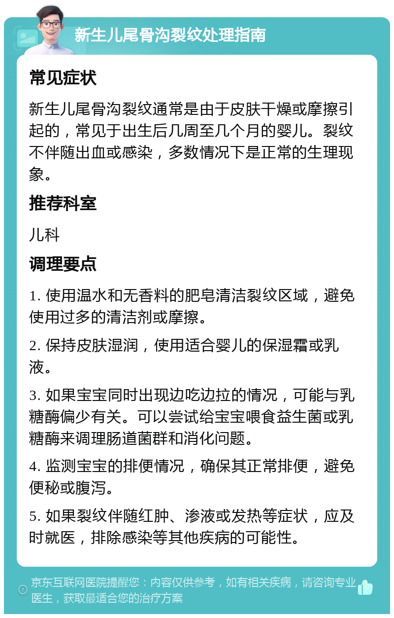 新生儿尾骨沟裂纹处理指南 常见症状 新生儿尾骨沟裂纹通常是由于皮肤干燥或摩擦引起的，常见于出生后几周至几个月的婴儿。裂纹不伴随出血或感染，多数情况下是正常的生理现象。 推荐科室 儿科 调理要点 1. 使用温水和无香料的肥皂清洁裂纹区域，避免使用过多的清洁剂或摩擦。 2. 保持皮肤湿润，使用适合婴儿的保湿霜或乳液。 3. 如果宝宝同时出现边吃边拉的情况，可能与乳糖酶偏少有关。可以尝试给宝宝喂食益生菌或乳糖酶来调理肠道菌群和消化问题。 4. 监测宝宝的排便情况，确保其正常排便，避免便秘或腹泻。 5. 如果裂纹伴随红肿、渗液或发热等症状，应及时就医，排除感染等其他疾病的可能性。