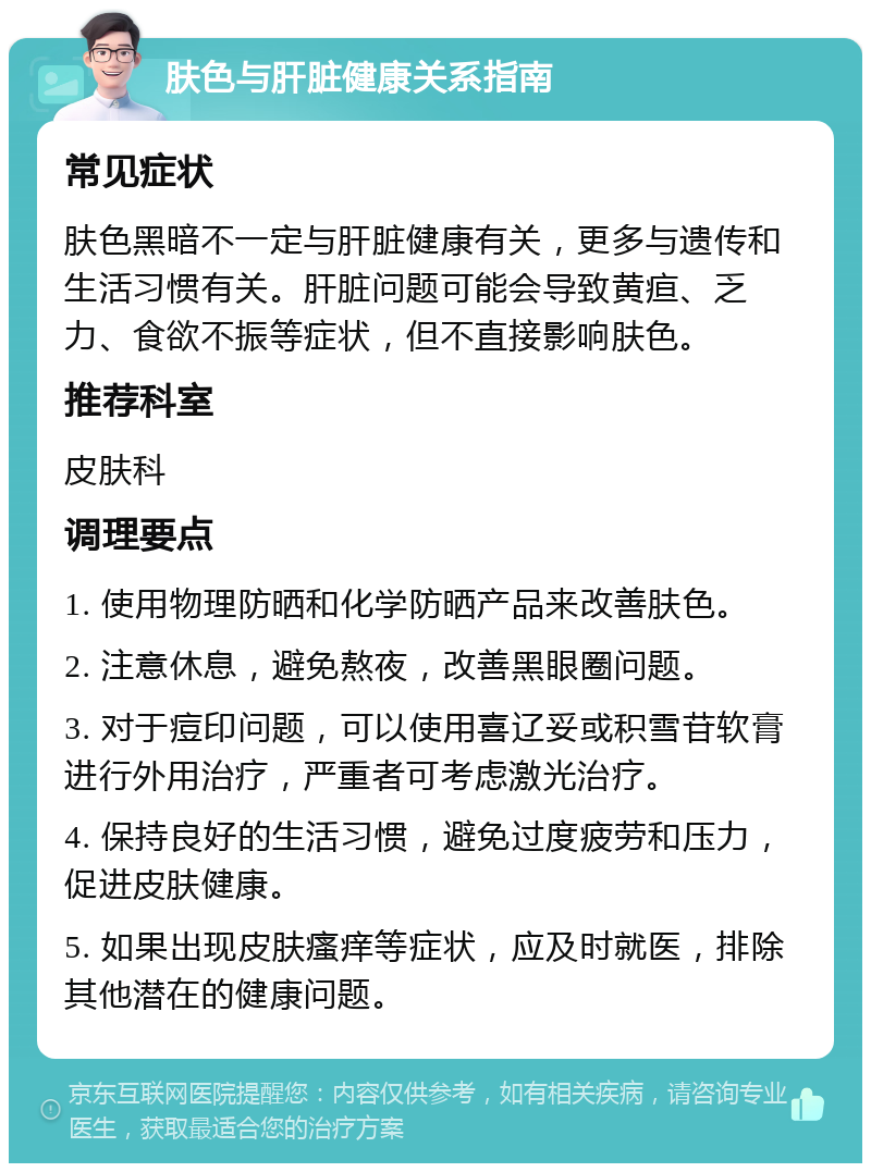 肤色与肝脏健康关系指南 常见症状 肤色黑暗不一定与肝脏健康有关，更多与遗传和生活习惯有关。肝脏问题可能会导致黄疸、乏力、食欲不振等症状，但不直接影响肤色。 推荐科室 皮肤科 调理要点 1. 使用物理防晒和化学防晒产品来改善肤色。 2. 注意休息，避免熬夜，改善黑眼圈问题。 3. 对于痘印问题，可以使用喜辽妥或积雪苷软膏进行外用治疗，严重者可考虑激光治疗。 4. 保持良好的生活习惯，避免过度疲劳和压力，促进皮肤健康。 5. 如果出现皮肤瘙痒等症状，应及时就医，排除其他潜在的健康问题。