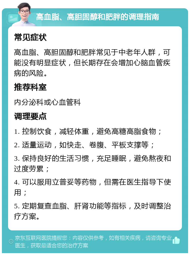 高血脂、高胆固醇和肥胖的调理指南 常见症状 高血脂、高胆固醇和肥胖常见于中老年人群，可能没有明显症状，但长期存在会增加心脑血管疾病的风险。 推荐科室 内分泌科或心血管科 调理要点 1. 控制饮食，减轻体重，避免高糖高脂食物； 2. 适量运动，如快走、卷腹、平板支撑等； 3. 保持良好的生活习惯，充足睡眠，避免熬夜和过度劳累； 4. 可以服用立普妥等药物，但需在医生指导下使用； 5. 定期复查血脂、肝肾功能等指标，及时调整治疗方案。