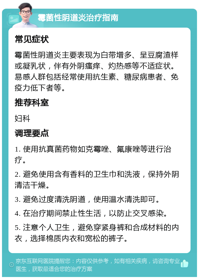 霉菌性阴道炎治疗指南 常见症状 霉菌性阴道炎主要表现为白带增多、呈豆腐渣样或凝乳状，伴有外阴瘙痒、灼热感等不适症状。易感人群包括经常使用抗生素、糖尿病患者、免疫力低下者等。 推荐科室 妇科 调理要点 1. 使用抗真菌药物如克霉唑、氟康唑等进行治疗。 2. 避免使用含有香料的卫生巾和洗液，保持外阴清洁干燥。 3. 避免过度清洗阴道，使用温水清洗即可。 4. 在治疗期间禁止性生活，以防止交叉感染。 5. 注意个人卫生，避免穿紧身裤和合成材料的内衣，选择棉质内衣和宽松的裤子。