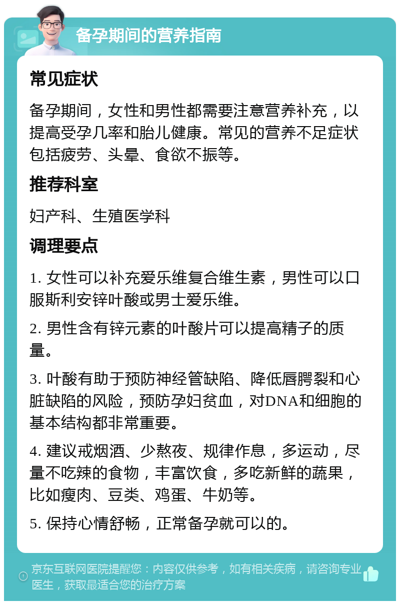 备孕期间的营养指南 常见症状 备孕期间，女性和男性都需要注意营养补充，以提高受孕几率和胎儿健康。常见的营养不足症状包括疲劳、头晕、食欲不振等。 推荐科室 妇产科、生殖医学科 调理要点 1. 女性可以补充爱乐维复合维生素，男性可以口服斯利安锌叶酸或男士爱乐维。 2. 男性含有锌元素的叶酸片可以提高精子的质量。 3. 叶酸有助于预防神经管缺陷、降低唇腭裂和心脏缺陷的风险，预防孕妇贫血，对DNA和细胞的基本结构都非常重要。 4. 建议戒烟酒、少熬夜、规律作息，多运动，尽量不吃辣的食物，丰富饮食，多吃新鲜的蔬果，比如瘦肉、豆类、鸡蛋、牛奶等。 5. 保持心情舒畅，正常备孕就可以的。